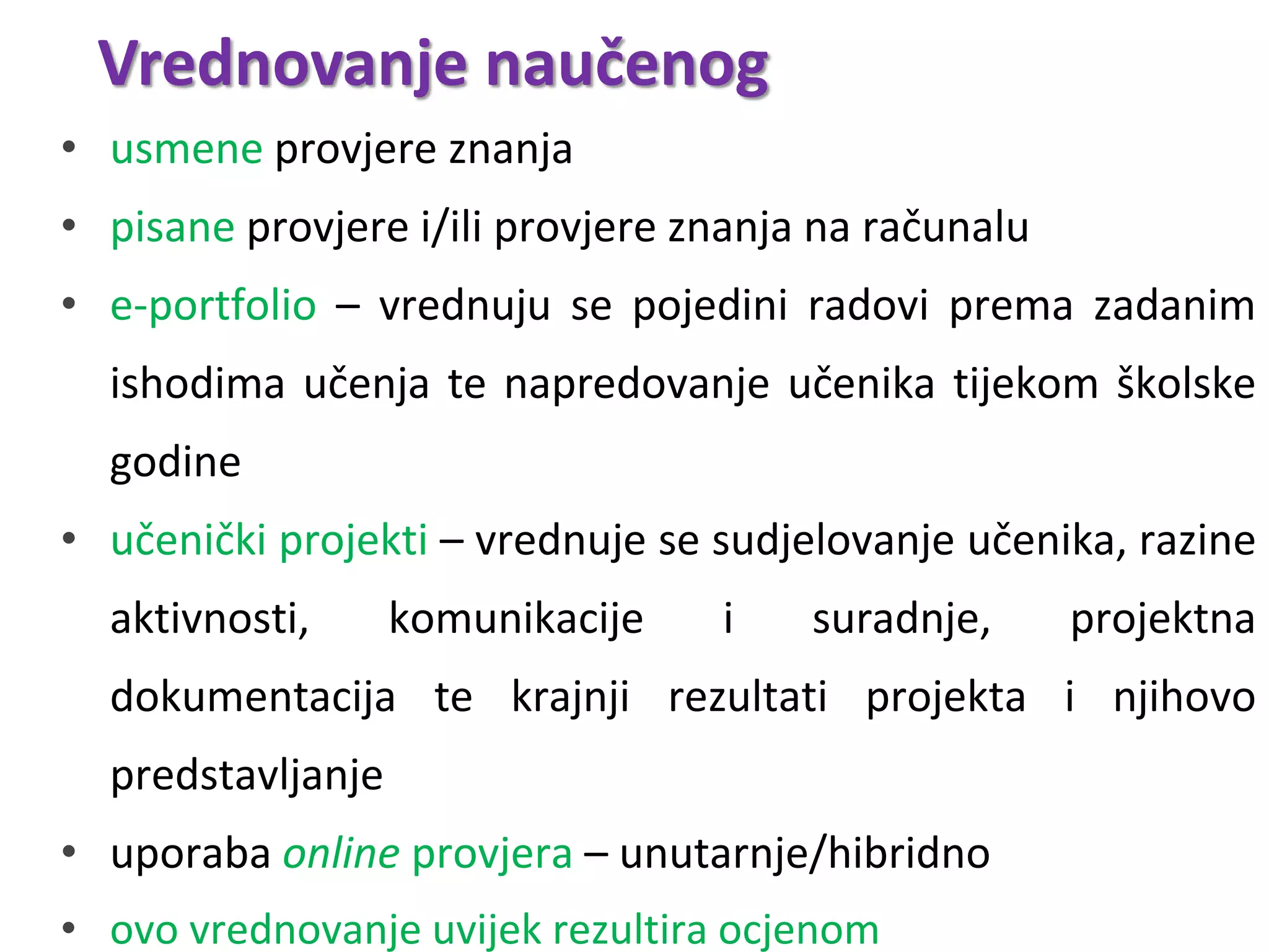 Vrednovanje naučenog
• usmene provjere znanja
• pisane provjere i/ili provjere znanja na računalu
• e-portfolio – vrednuju se pojedini radovi prema zadanim
ishodima učenja te napredovanje učenika tijekom školske
godine
• učenički projekti – vrednuje se sudjelovanje učenika, razine
aktivnosti, komunikacije i suradnje, projektna
dokumentacija te krajnji rezultati projekta i njihovo
predstavljanje
• uporaba online provjera – unutarnje/hibridno
• ovo vrednovanje uvijek rezultira ocjenom
 