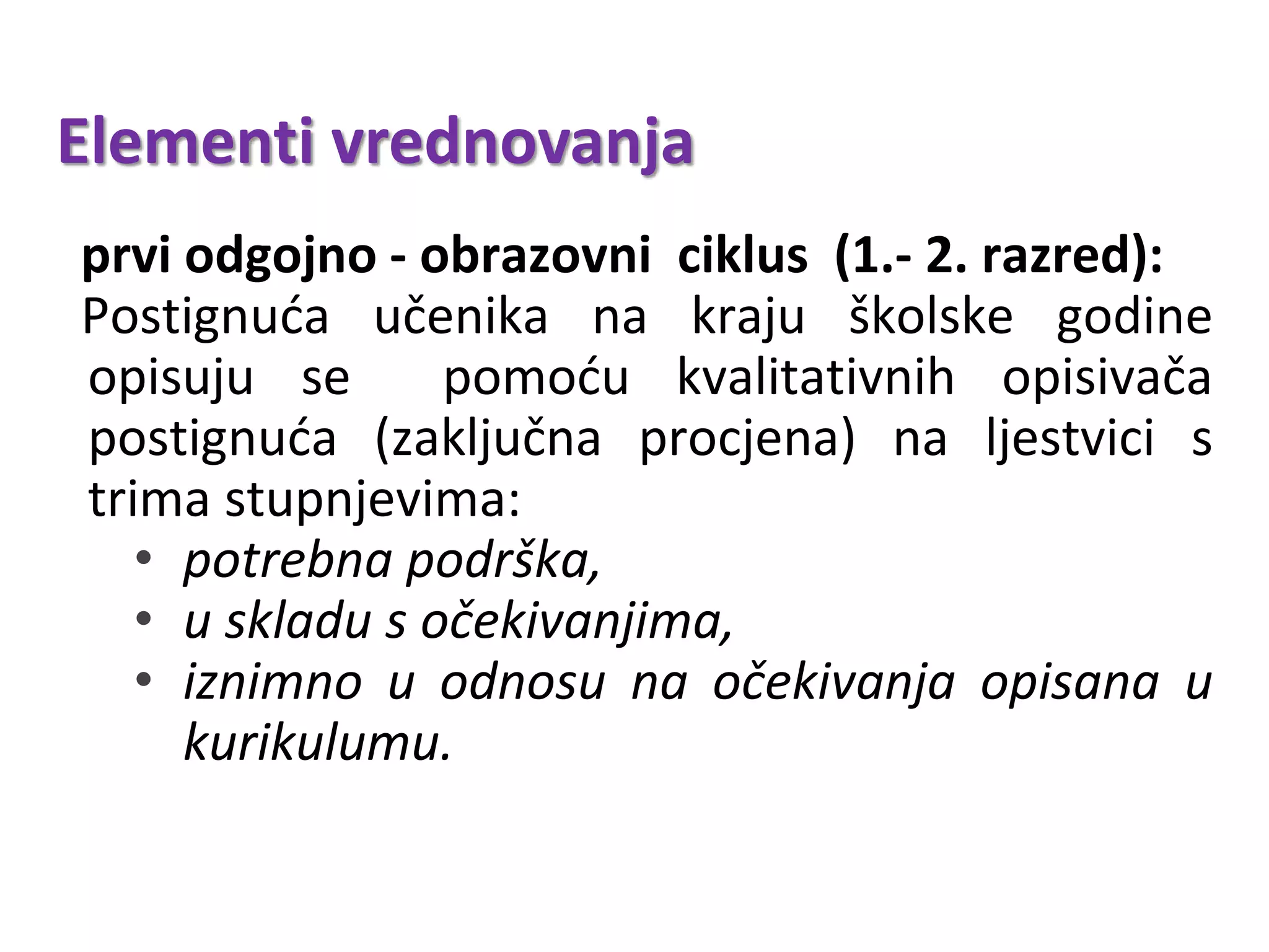 Elementi vrednovanja
prvi odgojno - obrazovni ciklus (1.- 2. razred):
Postignuća učenika na kraju školske godine
opisuju se pomoću kvalitativnih opisivača
postignuća (zaključna procjena) na ljestvici s
trima stupnjevima:
• potrebna podrška,
• u skladu s očekivanjima,
• iznimno u odnosu na očekivanja opisana u
kurikulumu.
 