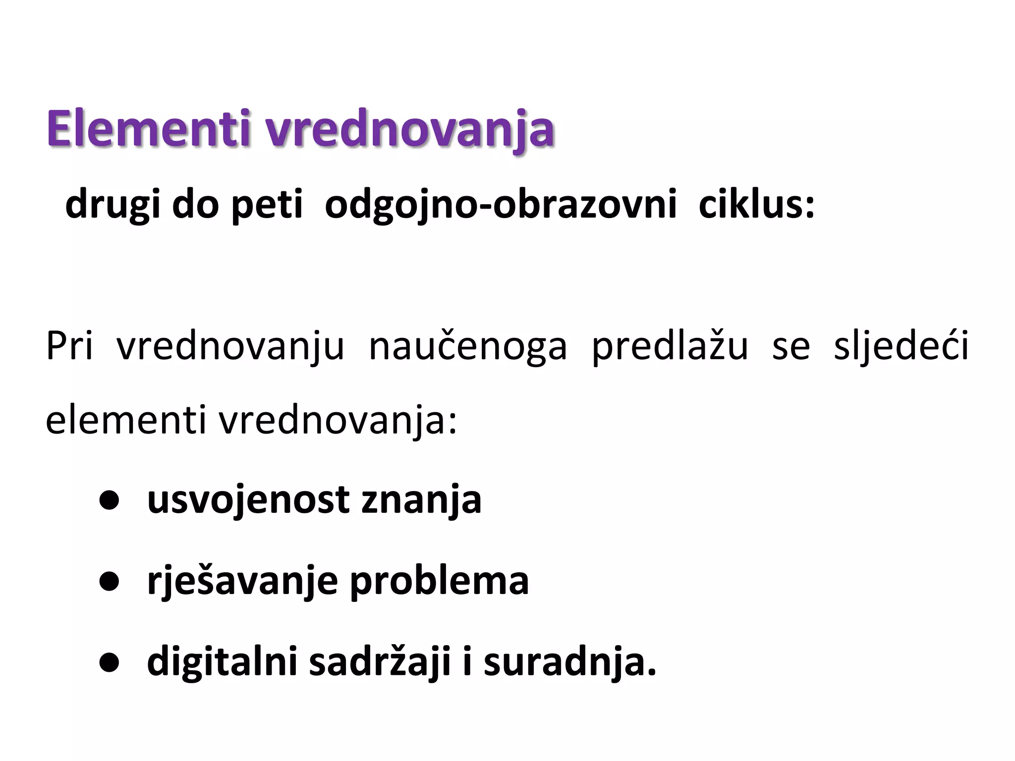 Elementi vrednovanja
drugi do peti odgojno-obrazovni ciklus:
Pri vrednovanju naučenoga predlažu se sljedeći
elementi vrednovanja:
● usvojenost znanja
● rješavanje problema
● digitalni sadržaji i suradnja.
 