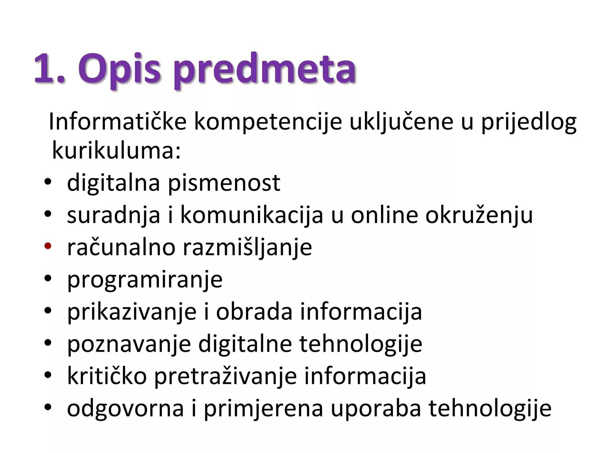 1. Opis predmeta
Informatičke kompetencije uključene u prijedlog
kurikuluma:
• digitalna pismenost
• suradnja i komunikacija u online okruženju
• računalno razmišljanje
• programiranje
• prikazivanje i obrada informacija
• poznavanje digitalne tehnologije
• kritičko pretraživanje informacija
• odgovorna i primjerena uporaba tehnologije
 