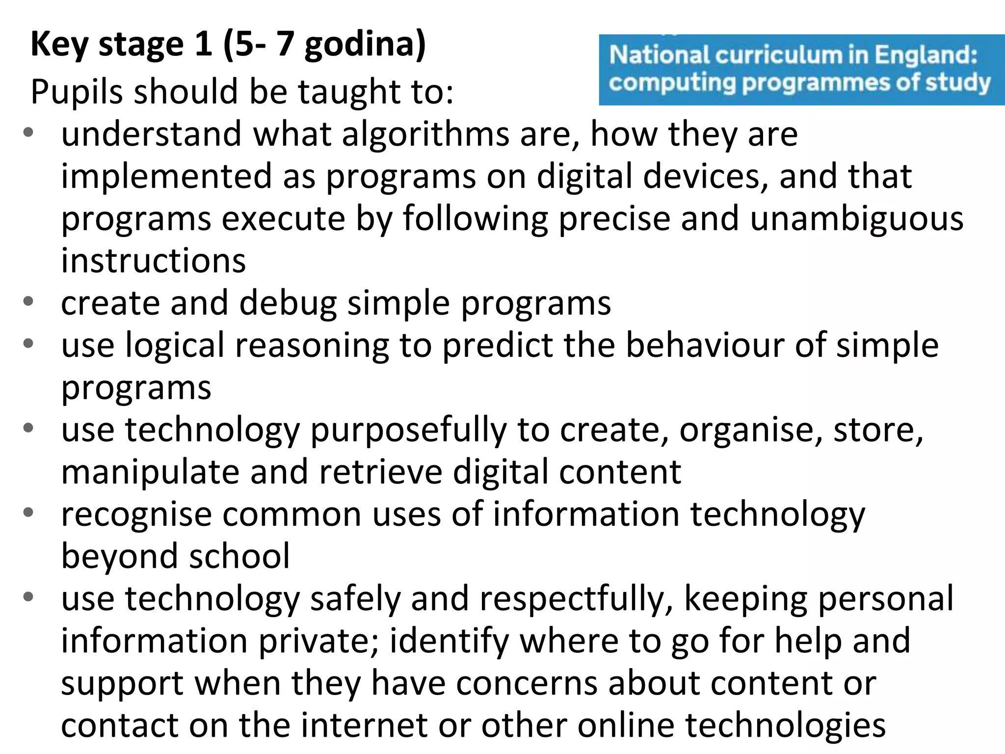 Key stage 1 (5- 7 godina)
Pupils should be taught to:
• understand what algorithms are, how they are
implemented as programs on digital devices, and that
programs execute by following precise and unambiguous
instructions
• create and debug simple programs
• use logical reasoning to predict the behaviour of simple
programs
• use technology purposefully to create, organise, store,
manipulate and retrieve digital content
• recognise common uses of information technology
beyond school
• use technology safely and respectfully, keeping personal
information private; identify where to go for help and
support when they have concerns about content or
contact on the internet or other online technologies
 