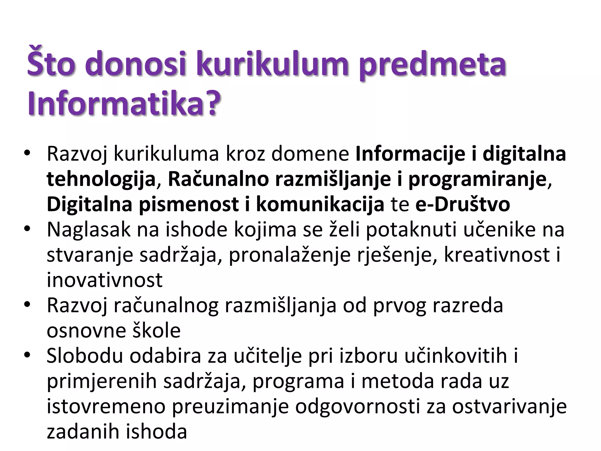 Što donosi kurikulum predmeta
Informatika?
• Razvoj kurikuluma kroz domene Informacije i digitalna
tehnologija, Računalno razmišljanje i programiranje,
Digitalna pismenost i komunikacija te e-Društvo
• Naglasak na ishode kojima se želi potaknuti učenike na
stvaranje sadržaja, pronalaženje rješenje, kreativnost i
inovativnost
• Razvoj računalnog razmišljanja od prvog razreda
osnovne škole
• Slobodu odabira za učitelje pri izboru učinkovitih i
primjerenih sadržaja, programa i metoda rada uz
istovremeno preuzimanje odgovornosti za ostvarivanje
zadanih ishoda
 