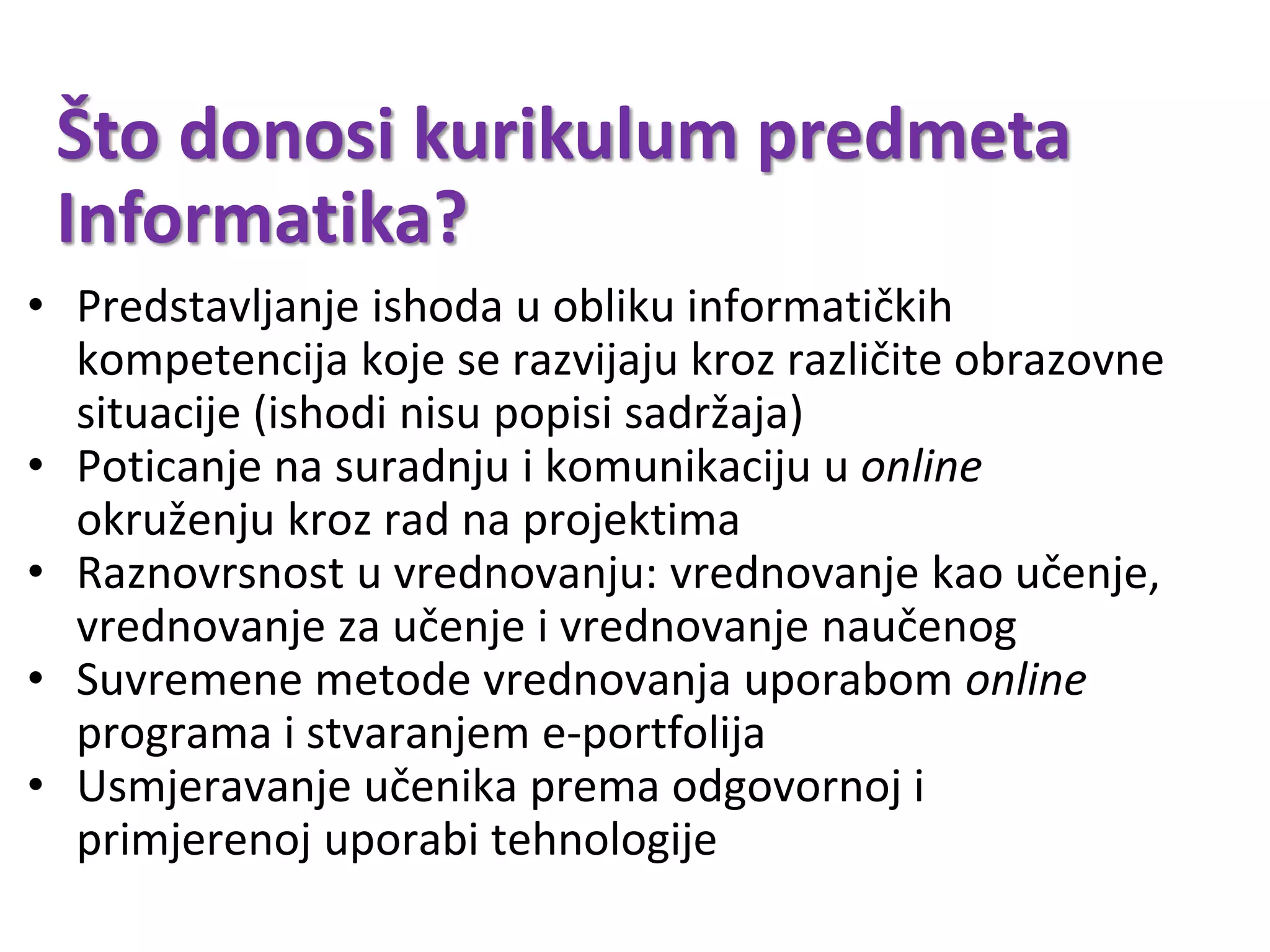 Što donosi kurikulum predmeta
Informatika?
• Predstavljanje ishoda u obliku informatičkih
kompetencija koje se razvijaju kroz različite obrazovne
situacije (ishodi nisu popisi sadržaja)
• Poticanje na suradnju i komunikaciju u online
okruženju kroz rad na projektima
• Raznovrsnost u vrednovanju: vrednovanje kao učenje,
vrednovanje za učenje i vrednovanje naučenog
• Suvremene metode vrednovanja uporabom online
programa i stvaranjem e-portfolija
• Usmjeravanje učenika prema odgovornoj i
primjerenoj uporabi tehnologije
 