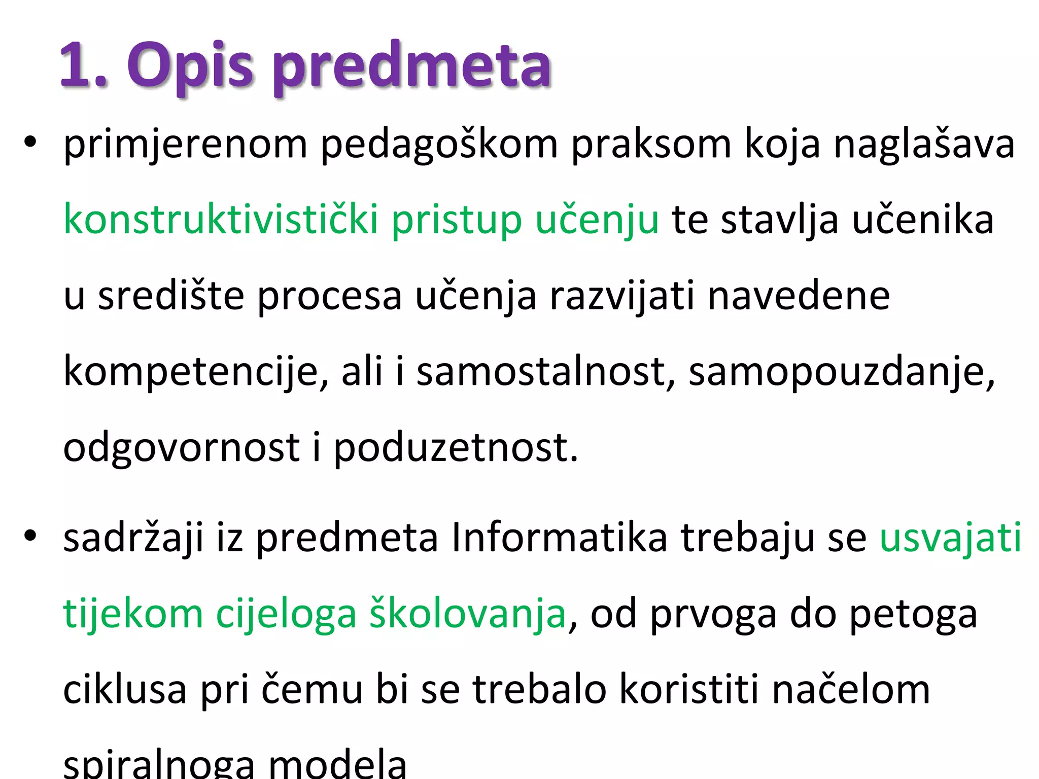 • primjerenom pedagoškom praksom koja naglašava
konstruktivistički pristup učenju te stavlja učenika
u središte procesa učenja razvijati navedene
kompetencije, ali i samostalnost, samopouzdanje,
odgovornost i poduzetnost.
• sadržaji iz predmeta Informatika trebaju se usvajati
tijekom cijeloga školovanja, od prvoga do petoga
ciklusa pri čemu bi se trebalo koristiti načelom
1. Opis predmeta
 