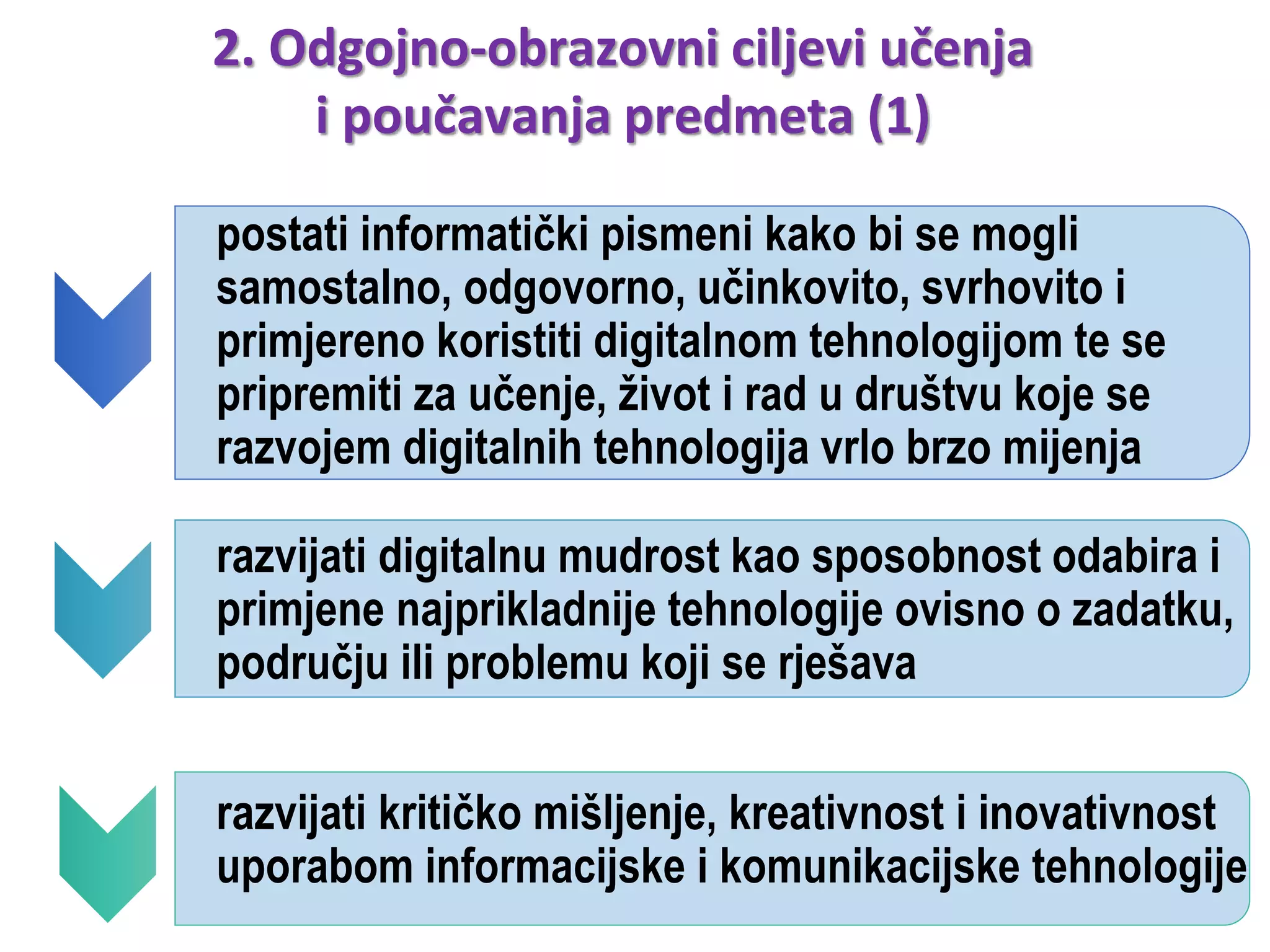 postati informatički pismeni kako bi se mogli
samostalno, odgovorno, učinkovito, svrhovito i
primjereno koristiti digitalnom tehnologijom te se
pripremiti za učenje, život i rad u društvu koje se
razvojem digitalnih tehnologija vrlo brzo mijenja
razvijati digitalnu mudrost kao sposobnost odabira i
primjene najprikladnije tehnologije ovisno o zadatku,
području ili problemu koji se rješava
razvijati kritičko mišljenje, kreativnost i inovativnost
uporabom informacijske i komunikacijske tehnologije
2. Odgojno-obrazovni ciljevi učenja
i poučavanja predmeta (1)
 