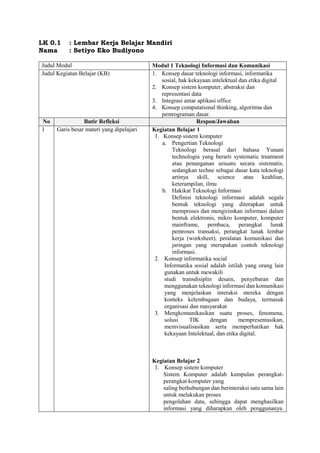 LK 0.1 : Lembar Kerja Belajar Mandiri
Nama : Setiyo Eko Budiyono
Judul Modul Modul 1 Teknologi Informasi dan Komunikasi
Judul Kegiatan Belajar (KB) 1. Konsep dasar teknologi informasi, informatika
sosial, hak kekayaan intelektual dan etika digital
2. Konsep sistem komputer, abstraksi dan
representasi data
3. Integrasi antar aplikasi office
4. Konsep computational thinking, algoritma dan
pemrograman dasar.
No Butir Refleksi Respon/Jawaban
1 Garis besar materi yang dipelajari Kegiatan Belajar 1
1. Konsep sistem komputer
a. Pengertian Teknologi
Teknologi berasal dari bahasa Yunani
technologia yang berarti systematic treatment
atau penanganan sesuatu secara sistematis,
sedangkan techne sebagai dasar kata teknologi
artinya skill, science atau keahlian,
keterampilan, ilmu
b. Hakikat Teknologi Informasi
Definisi teknologi informasi adalah segala
bentuk teknologi yang diterapkan untuk
memproses dan mengirimkan informasi dalam
bentuk elektronis, mikro komputer, komputer
mainframe, pembaca, perangkat lunak
pemroses transaksi, perangkat lunak lembar
kerja (worksheet), peralatan komunikasi dan
jaringan yang merupakan contoh teknologi
informasi.
2. Konsep informatika social
Informatika sosial adalah istilah yang orang lain
gunakan untuk mewakili
studi transdisiplin desain, penyebaran dan
menggunakan teknologi informasi dan komunikasi
yang menjelaskan interaksi mereka dengan
konteks kelembagaan dan budaya, termasuk
organisasi dan masyarakat
3. Mengkomunikasikan suatu proses, fenomena,
solusi TIK dengan mempresentasikan,
memvisualisasikan serta memperhatikan hak
kekayaan Intelektual, dan etika digital.
Kegiatan Belajar 2
1. Konsep sistem komputer
Sistem Komputer adalah kumpulan perangkat-
perangkat komputer yang
saling berhubungan dan berinteraksi satu sama lain
untuk melakukan proses
pengolahan data, sehingga dapat menghasilkan
informasi yang diharapkan oleh penggunanya.
 