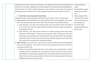 Keberhasilan proses kegiatan belajar dan pembelajaran, selain dipengaruhi oleh faktor guru juga dipengaruhi
oleh faktor siswa itu sendiri. Tingkah laku siswa ketika mengikuti proses pembelajaran dapat mengindikasikan
akan ketertarikan siswa tersebut terhadap pembelajaran itu atau sebaliknya, ia merasa tidak tertarik dengan
pembelajaran tersebut. Ketertarikan siswa inilah yang disebut dengan istilah minat. (Darmadi, 2017:309)
2. Faktor-faktor yang mempengaruhi minat belajar
Adapun faktor-faktor yang mempengaruhi minat belajar menurut (Setiawan‚ 2021:13) sebagai berikut:
1) Faktor Internal‚ yaitu faktor dalam diri siswa yang merupakan faktor yang mempengaruhi minat belajar
peserta didik yang berasal dari peserta didik sendiri. Faktor dari dalam diri peserta didik terdiri dari:
a) Aspek Jasmaniah‚ yaitu aspek yang mencakup kondisi fisik atau kesehatan jasmani dari individu
siswa. Kondisi fisik yang prima sangat mendukung keberhasilan belajar dan dapat mempengaruhi
minat belajar pada dirinya.
b) Aspek Psikologis‚ yaitu aspek kejiwaan. Dalam hal ini kondisi psikologis peserta didik sangat
berpengaruh terhadap kegiatan 25 belajar dan hasil yang akan dicapai. Seorang peserta didik yang
kurang matang secara psikologis akan mengalami kesulitan dalam memahami materi-materi pelajaran
yang bersifat abstrak. Demikian pula peserta didik yang mengalami gangguan atau jiwanya tidak
stabil‚ maka akan sulit mencapai hasil yang baik dalam belajar.
2) Faktor Eksternal‚ yaitu segala sesuatu yang berasal dari luar peserta didik yang dapat mempengaruhi
aktivitas dan hasil belajarnya. Ada dua faktor eksternal yang mempengaruhi aktivitas dan hasil belajar
seseorang peserta didik‚ yaitu:
a) Manusia atau yang disebut dengan faktor-faktor sosial. Misalnya ketika seseorang belajar‚ tiba-tiba
disamping rumah ada sekumpulan anak yang sedang ribut sambil main petasan. Kondisi tersebut
mengakibatkan seseorang mengalami gangguan dalam memusatkan perhatian atau konsentrasi dalam
belajar. Karena itu seseorang yang mengalami hal seperti ini akan mengalami gangguan belajar yang
disebabkan faktor manusia atau faktor sosial.
4. Sarana pembelajaran
terbatas
5. Kurang perhatian orangtua
terhadap aktivitas belajar
siswa
6. Adanya gangguan dalam
belajarnya bisa berasal dari
siswa itu sendiri bisa juga
dari lingkungan nya.
7. Siswa lebih tertarik
menggunakan Medsos dan
bermain game
 