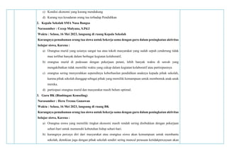 c) Kondisi ekonomi yang kurang mendukung
d) Kurang nya kesadaran orang tua terhadap Pendidikan
2. Kepala Sekolah SMA Nusa Bangsa
Narasumber : Cecep Mulyana, S.Pd.I
Waktu : Selasa, 16 Mei 2023, langsung di ruang Kepala Sekolah
Kurangnya pemahaman orang tua siswa untuk bekerja sama dengan guru dalam peningkatan aktivitas
belajar siswa, Karena :
a) Orangtua murid yang usianya sangat tua atau tokoh masyarakat yang sudah sepuh cenderung tidak
mau terlibat banyak dalam berbagai kegiatan kolaboratif,
b) orangtua murid di pedesaan dengan pekerjaan petani, lebih banyak waktu di sawah yang
mengakibatkan tidak memiliki waktu yang cukup dalam kegiatan kolaboratif atau partisipasinya
c) orangtua sering menyerahkan sepenuhnya keberhasilan pendidikan anaknya kepada pihak sekolah,
karena pihak sekolah dianggap sebagai pihak yang memiliki kemampuan untuk membentuk anak-anak
mereka.
d) partisipasi orangtua murid dan masyarakat masih belum optimal.
3. Guru BK (Bimbingan Konseling)
Narasumber : Heru Tresna Gunawan
Waktu : Selasa, 16 Mei 2023, langsung di ruang BK
Kurangnya pemahaman orang tua siswa untuk bekerja sama dengan guru dalam peningkatan aktivitas
belajar siswa, Karena :
a) Orangtua siswa yang memiliki tingkat ekonomi masih rendah sering disibukkan dengan pekerjaan
sehari-hari untuk memenuhi kebutuhan hidup sehari-hari.
b) kurangnya percaya diri dari masyarakat atau orangtua siswa akan kemampuan untuk membantu
sekolah, demikian juga dengan pihak sekolah sendiri sering muncul perasaan ketidakpercayaan akan
 