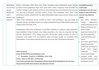 pembelajaran
inovatif sesuai
dengan
karakteristik
materi
ekonomi yang
diajarkan
Menurut Ainurrahman (2009) dalam jurnal Endah mengartikan model pembelajaran sebagai kerangka
konseptual dimana pengalaman belajar untuk tujuan belajar tertentu terorganisasi secara prosedural dan
sistematis sehingga menjadi pedoman perencanaan dan pelaksanaan aktivitas pembelajaran bagi para guru
atau perancang pembelajaran. Sementara menurut (Trianto, 2014) berpendapat bahwa makna model
pembelajaran memiliki perspektif lebih luas apabila dibandingkan dengan strategi, prosedur maupun metode
pembelajaran.
Makna Model pembelajaran inovatif memiliki arti bahwa model pembelajaran yang yang dipilih dan
diterapkan oleh guru agar dapat menuntun siswa dalam memperoleh kemajuan belajar baik dari aspek proses
maupun hasilnya (Purwadhi, 2019).
Pengembangan model-model pembelajaran inovatif dalam pendidikan era milenium adalah pembelajaran
yang memadukan berbagai kecakapan yang meliputi pengetahuan, skil, sikap, dan penguasaan teknologi-
informasi (Kemendikbud, 2017). Adapun yang perlu dikembangkan adalah kecakapan 4C yaitu: (1)
kompetensi untuk berpikir kritis dan kompetensi dalam pemecahan masalah, (2) kemampuan dalam
berkomunikasi, (3) kemampuan melahirkan kreativitas dan inovasi, dan (4) kemampuan berkolaborasi.
Hasil wawancara
Ketua MGMP IPS/Ekonomi Kabupaten Garut
2. Narasumber : KARNATA ADIWIRIA, S.Pd., M.Pd.
Waktu : Selasa, 16 Mei 2023, via WhatsApp
Guru belum maksimal dalam mengimplementasikan model-model pembelajaran inovatif sesuai
dengan karakteristik materi ekonomi yang diajarkan, Karena :
mengimplementasikan
model-model
pembelajaran inovatif sesuai
dengan karakteristik materi
ekonomi yang diajarkan
adalah :
1. guru belum memahami
terhadap implementasi
model pembelajaran inovatif
2. Minimnya Workshop terus
menerus dengan
pengawasan kepala sekolah
agar rutin menggunakan
model pembelajaran yang
inovatif
3. Guru belum optimal dalam
mengimplementasikan
model-model pembelajaran
inovatif sesuai dengan
karakteristik materi
ekonomi yang diajarkan
4. Kurangnya praktik yang
menyeluruh terhadap model
pembelajaran inovatif
 