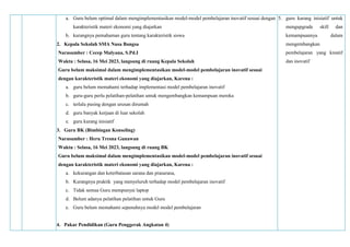 a. Guru belum optimal dalam mengimplementasikan model-model pembelajaran inovatif sesuai dengan
karakteristik materi ekonomi yang diajarkan
b. kurangnya pemahaman guru tentang karakteristik siswa
2. Kepala Sekolah SMA Nusa Bangsa
Narasumber : Cecep Mulyana, S.Pd.I
Waktu : Selasa, 16 Mei 2023, langsung di ruang Kepala Sekolah
Guru belum maksimal dalam mengimplementasikan model-model pembelajaran inovatif sesuai
dengan karakteristik materi ekonomi yang diajarkan, Karena :
a. guru belum memahami terhadap implementasi model pembelajaran inovatif
b. guru-guru perlu pelatihan-pelatihan untuk mengembangkan kemampuan mereka
c. terlalu pusing dengan urusan dirumah
d. guru banyak kerjaan di luar sekolah
e. guru kurang inisiatif
3. Guru BK (Bimbingan Konseling)
Narasumber : Heru Tresna Gunawan
Waktu : Selasa, 16 Mei 2023, langsung di ruang BK
Guru belum maksimal dalam mengimplementasikan model-model pembelajaran inovatif sesuai
dengan karakteristik materi ekonomi yang diajarkan, Karena :
a. kekurangan dan keterbatasan sarana dan prasarana,
b. Kurangnya praktik yang menyeluruh terhadap model pembelajaran inovatif
c. Tidak semua Guru mempunyai laptop
d. Belum adanya pelatihan pelatihan untuk Guru
e. Guru belum memahami sepenuhnya model model pembelajaran
4. Pakar Pendidikan (Guru Penggerak Angkatan 4)
5. guru kurang inisiatif untuk
mengupgrade skill dan
kemampuannya dalam
mengembangkan
pembelajaran yang kreatif
dan inovatif
 