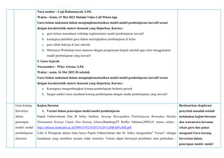 Nara sumber : Cepi Rahmansyah, S.Pd.
Waktu : Senin, 15 Mei 2023 Melalui Video Call WhatsApp
Guru belum maksimal dalam mengimplementasikan model-model pembelajaran inovatif sesuai
dengan karakteristik materi ekonomi yang diajarkan, Karena :
a. guru belum memahami terhadap implementasi model pembelajaran inovatif
b. kurangnya pelatihan guru dalam meningkatkan pembelajaran di kelas
c. guru sibuk bekerja di luar sekolah
d. Minimnya Workshop terus menerus dengan pengawasan kepala sekolah agar rutin menggunakan
model pembelajaran yang inovatif
5. Guru Sejarah
Narasumber : Wika Arisma, S.Pd.
Waktu : senin, 16 Mei 2023 Di sekolah
Guru belum maksimal dalam mengimplementasikan model-model pembelajaran inovatif sesuai
dengan karakteristik materi ekonomi yang diajarkan, Karena :
a. Kurangnya mengembangkan konsep pembelajaran berbasis proyek
b. Sangat sedikit Guru membuat konsep pembelajaran dengan media pembelajaran yang inovatif
Guru kurang
bervariasi
dalam
penerapan
model- model
pembelajaran
ekonomi
Kajian literatur
1. Variasi dalam penerapan model-model pembelajaran
Pupuh Fathurrohman Dan M Sobry Sutikno, Strategi Mewujudkan Pembelajaran Bermakna Melalui
Penanaman Konsep Umum Dan Konsep Islami,(Bandung:PT Refika Aditama,2009),91 source online :
http://etheses.iainkediri.ac.id/2096/3/932102612%20-%20BAB%20II.pdf
Udin S Winaprata dalam buku karya Pupuh Fathurrohman dan M. Sobry mengartikan” Variasi” sebagai
keanekaan yang membuat sesuatu tidak monoton. Variasi dapat berwujud perubahan atau perbedaan –
Berdasarkan eksplorasi
penyebab masalah setelah
melakukan kajian literatur
dan wawancara bersama
rekan guru dan pakar
mengenai Guru kurang
bervariasi dalam
penerapan model- model
 