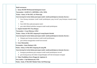 Hasil wawancara
1. Ketua MGMP IPS/Ekonomi Kabupaten Garut
Narasumber : KARNATA ADIWIRIA, S.Pd., M.Pd.
Waktu : Selasa, 16 Mei 2023, via WhatsApp
Guru kurang bervariasi dalam penerapan model- model pembelajaran ekonomi, Karena :
1. Guru Kurang memahami model model pembelajaran yang inovatif yang bertujuan menarik minat
siswa
2. Guru lebih fokus pada pencapaian materi
3. guru tidak dibekali pelatihan mengenai model model pembelajaran
2. Kepala Sekolah SMA Nusa Bangsa
Narasumber : Cecep Mulyana, S.Pd.I
Waktu : Selasa, 16 Mei 2023, langsung di ruang Kepala Sekolah
Guru kurang bervariasi dalam penerapan model- model pembelajaran ekonomi, Karena :
a. Sebagian guru kurang memahami model-model pembelajaran
b. guru terbiasa menggunakan model konvensional
3. Guru Matematika
Narasumber : Intan Maolani, S.Pd.
Waktu : Selasa, 16 Mei 2023, langsung di ruang BK
Guru kurang bervariasi dalam penerapan model- model pembelajaran ekonomi, Karena :
a. kurangnya pemahaman guru mengenai model model pembelajaran inovatif
b. guru kurang percaya diri dalam mengembangkan skill dan kemampuan mengajar
4. Pakar Pendidikan (Guru Penggerak Angkatan 4)
Nara sumber : Cepi Rahmansyah, S.Pd.
Waktu : Senin, 15 Mei 2023 Melalui Video Call WhatsApp
 