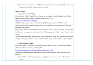 b) Faktor non-manusia atau non-sosial. Faktor ini menyangkut banyak hal‚ seperti keadaan suhu udara‚
keadaan cuaca‚ keadaan ruangan‚ sarana dan fasilitas.
Motivasi Belajar
1. Pengertian motivasi belajar
Cheristiyanto, C. (2022). Pengaruh Motivasi Belajar dan Lingkungan Sekolah Terhadap Prestasi Belajar
Ekonomi. Business and Accounting Education Journal, 3(2), 219 - 228.
https://doi.org/10.15294/baej.v3i2.61923
Abdul Majid, Strategi Pembelajaran ,2014, Bandung: PT Remaja Rosdakarya, 307 dalam Jurnal
Cheristiyanto Motivasi merupakan perubahan energi yang ditandai oleh dorongan yang efektif dan reaksi
agar tujuan dapat tercapai.
(Mulyaningsih, 2014) dalam jurnal Cheristiyanto menjelaskan motivasi belajar merupakan suatu dorongan
atau kemauan seseorang untuk melakukan aktivitas belajar agar prestasi belajar dapat dicapai secara
optimal
Motivasi belajar memegang peranan penting dalam memberikan gairah atau semangat dalam belajar,
sehingga siswa yang bermotivasi kuat memiliki banyak energi untuk melakukan kegiatan belajar.
2. Ciri-ciri motivasi belajar
Kasih, Haryo Basuki, “Pengaruh Kecerdasan Spiritual dan Motivasi Belajar Terhadap Prestasi Belajar
Matematika,” Jurnal Formatif 5, no. 2 (2015): 125.
https://journal.lppmunindra.ac.id/index.php/Formatif/article/view/332
Menurut Haryo Basuki seseorang akan memiliki motivasi belajar yang tinggi apabila memiliki ciri-ciri
berikut ini:
1) Tekun dalam menyelesaikan tugas, dapat mengerjakan terus menerus dan tidak berhenti sebelum
selesai
 