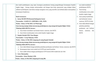 dan model pembelajaran yang tepat, kurangnya pemahaman tentang pengembangan kemampuan berpikir
tingkat tinggi. , kurang mampu menyesuaikan soal dengan kata kerja operasional yang terdapat dalam
indikator pembelajaran, dan belum mampu mengatasi siswa yang memiliki cara berbeda dalam menunjukkan
kemampuan berpikirnya.
Hasil wawancara
1. Ketua MGMP IPS/Ekonomi Kabupaten Garut
Narasumber : KARNATA ADIWIRIA, S.Pd., M.Pd.
Waktu : Selasa, 16 Mei 2023, via WhatsApp
Guru kurang mampu dalam merancang pembelajaran yang mengarah kepada Higher Order
Thinking Skills (HOTS), karena :
a. Guru belum memahami soal bentuk literasi, numerasi, dan HOTS
b. Guru belum membiasakan siswa untuk berpikir tingkat tinggi
2. Kepala Sekolah SMA Nusa Bangsa
Narasumber : Cecep Mulyana, S.Pd.I
Waktu : Selasa, 16 Mei 2023, langsung di ruang Kepala Sekolah
Guru kurang mampu dalam merancang pembelajaran yang mengarah kepada Higher Order
Thinking Skills (HOTS), karena :
a. Guru tidak dibekali dengan pelatihan-pelatihan pembuatan soal berbasis literasi, numerasi, dan HOTS
b. Kemampuan dasar siswa untuk level LOTS pun masih kesulitan
c. Guru sudah terbiasa dengan pembelajaran LOTS karena lebih mudah dan anti ribet
3. Guru Matematika
Narasumber : Intan Maolani, S.Pd.
Waktu : Selasa, 16 Mei 2023, langsung di ruang BK
nya untuk mendalami
pembelajaran HOTS,
2. Guru kurang
membiasakan siswa untuk
berpikir tingkat tinggi.
3. Guru jarang memberikan
soal berbentuk Literasi
numerasi, HOTS di kelas
4. Guru tidak dibekali dengan
pelatihan-pelatihan
pembuatan soal berbasis
literasi, numerasi, dan
HOTS
 
