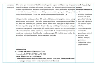 dalam proses
pembelajaran
Belum semua guru memanfaatkan TIK dalam menyelenggarakan kegiatan pembelajaran yang diampunya
walaupun mereka telah memahami bahwa strategi pembelajaran yang demikian ini sangat menunjang atau
membantu tingkat penguasaan peserta didik terhadap materi pelajaran. Kendala pemanfaatan TIK oleh guru
adalah: tidak adanya akses, tidak adanya sarana TIK, pembelajaran tidak mengintegrasikan TIK, guru tidak
memiliki pengetahuan tentang TIK, dan tidak adanya kemauan guru untuk memanfaatkan TIK.
Sehingga solusi dari kendala pemanfaatan TIK adalah: dilakukan sosialisasi yang terus menerus tentang
potensi, manfaat, dan pentingnya TIK di dalam kegiatan pembelajaran sehingga ada dukungan kebijakan,
tidak hanya dari pemerintah pusat, pemerintah daerah, instansi swasta tetapi juga dari kepala sekolah,
dilaksanakan pelatihan yang lebih intensif dengan waktu yang lebih longgar atau memadai sehingga
dimungkinkan bagi guru untuk mempraktekkan hasil pelatihan di dalam kelas, para guru merespons kemajuan
TIK secara positif dengan tindakan nyata melalui pemanfaatan TIK di dalam kegiatan pembelajaran yang
menjadi tugas profesionalnya, dan dilaksanakan pengadaan perangkat TIK di sekolah secara bertahap dan
berkelanjutan, baik melalui pemerintah, pihak swasta maupun masyarakat.
Hasil wawancara
1. Ketua MGMP IPS/Ekonomi Kabupaten Garut
Narasumber : KARNATA ADIWIRIA, S.Pd., M.Pd.
Waktu : Selasa, 16 Mei 2023, via WhatsApp
Guru belum optimal dalam memanfaatkan teknologi informasi dalam proses pembelajaran, Karena :
a. Kurangnya semangat dan wawasan Guru dalam pemanfaatan Teknologi
memanfaatkan teknologi
informasi
dalam proses pembelajaran
adalah:
1. Kurangnya semangat dan
wawasan Guru dalam
pemanfaatan Teknologi
2. Guru tidak berkolaborasi
dan berinovasi dengan
teknologi.
3. Minimnya pengetahuan
guru terhadap
perkembangan teknologi
4. Kurangnya sarana
teknologi penunjang
pembelajaran
5. Akses jaringan internet
yang belum stabil
 