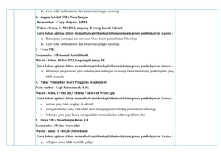 b. Guru tidak berkolaborasi dan berinovasi dengan teknologi
2. Kepala Sekolah SMA Nusa Bangsa
Narasumber : Cecep Mulyana, S.Pd.I
Waktu : Selasa, 16 Mei 2023, langsung di ruang Kepala Sekolah
Guru belum optimal dalam memanfaatkan teknologi informasi dalam proses pembelajaran, Karena :
a. Kurangnya semangat dan wawasan Guru dalam pemanfaatan Teknologi
b. Guru tidak berkolaborasi dan berinovasi dengan teknologi.
3. Guru TIK
Narasumber : Muhamad Abdul Kholik
Waktu : Selasa, 16 Mei 2023, langsung di ruang BK
Guru belum optimal dalam memanfaatkan teknologi informasi dalam proses pembelajaran, Karena :
a. Minimnya pengetahuan guru terhadap perkembangan teknologi dalam menunjang pembelajaran yang
lebih menarik
4. Pakar Pendidikan (Guru Penggerak Angkatan 4)
Nara sumber : Cepi Rahmansyah, S.Pd.
Waktu : Senin, 15 Mei 2023 Melalui Video Call WhatsApp
Guru belum optimal dalam memanfaatkan teknologi informasi dalam proses pembelajaran, Karena :
a. sarpras yang tidak lengkap di sekolah
b. jaringan internet yang tidak stabil akan mempengaruhi terhadap pemanfaatan teknologi
c. beberapa guru yang belum mampu dalam memanfaatkan teknologi dalam pbm
5. Siswa SMA Nusa Bangsa Kelas XII
Narasumber : Wulan Nursaadah
Waktu : senin, 16 Mei 2023 Di sekolah
Guru belum optimal dalam memanfaatkan teknologi informasi dalam proses pembelajaran, Karena :
c. sebagian siswa tidak memiliki gadget
 