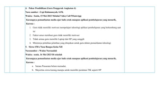 4. Pakar Pendidikan (Guru Penggerak Angkatan 4)
Nara sumber : Cepi Rahmansyah, S.Pd.
Waktu : Senin, 15 Mei 2023 Melalui Video Call WhatsApp
Kurangnya pemanfaatan media ajar baik cetak maupun aplikasi pembelajaran yang menarik,
Karena :
1. Guru tidak memiliki motivasi mempelajari teknologi aplikasi pembelajaran yang berkembang saat
ini
2. Faktor umur membuat guru tidak memiliki motivasi
3. Tidak semua guru memiliki Laptop dan HP yang canggih
4. Minimnya pelatihan pelatihan yang ditujukan untuk guru dalam pemanfaatan teknologi
5. Siswa SMA Nusa Bangsa Kelas XII
Narasumber : Wulan Nursaadah
Waktu : senin, 16 Mei 2023 Di sekolah
Kurangnya pemanfaatan media ajar baik cetak maupun aplikasi pembelajaran yang menarik,
Karena :
a. Sarana Prasarana belum memadai,
b. Mayoritas siswa kurang mampu untuk memiliki peralatan TIK seperti HP
 