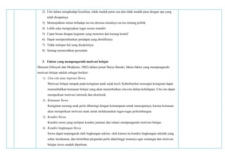 2) Ulet dalam menghadapi kesulitan, tidak mudah putus asa dan tidak mudah puas dengan apa yang
telah dicapainya
3) Menunjukkan minat terhadap isu-isu dewasa misalnya isu-isu tentang politik
4) Lebih suka mengerjakan tugas secara mandiri
5) Cepat bosan dengan kegiatan yang monoton dan kurang kreatif
6) Dapat mempertahankan pendapat yang dimilikinya
7) Tidak melepas hal yang diyakininya
8) Senang memecahkan persoalan
3. Faktor yang mempengaruhi motivasi belajar
Menurut (Dimyati dan Mudjiono, 2002) dalam jurnal Haryo Basuki, faktor-faktor yang mempengaruhi
motivasi belajar adalah sebagai berikut:
1) Cita-cita atau Aspirasi Siswa
Motivasi belajar tampak pada keinginan anak sejak kecil. Keberhasilan mencapai keinginan dapat
menumbuhkan kemauan belajar yang akan menimbulkan cita-cita dalam kehidupan. Cita cita dapat
memperkuat motivasi intrinsik dan ekstrinsik.
2) Kemauan Siswa
Keinginan seorang anak perlu dibarengi dengan kemampuan untuk mencapainya, karena kemauan
akan memperkuat motivasi anak untuk melaksanakan tugas-tugas perkembangan.
3) Kondisi Siswa
Kondisi siswa yang meliputi kondisi jasmani dan rohani mempengaruhi motivasi belajar.
4) Kondisi lingkungan Siswa
Siswa dapat terpengaruh oleh lingkungan sekitar, oleh karena itu kondisi lingkungan sekolah yang
sehat, kerukunan, dan ketertiban pergaulan perlu dipertinggi mutunya agar semangat dan motivasi
belajar siswa mudah diperkuat.
 