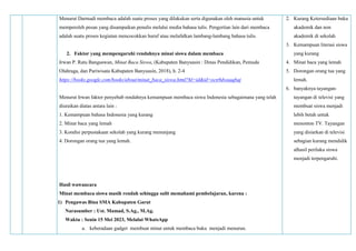Menurut Darmadi membaca adalah suatu proses yang dilakukan serta digunakan oleh manusia untuk
memperoleh pesan yang disampaikan penulis melalui media bahasa tulis. Pengertian lain dari membaca
adalah suatu proses kegiatan mencocokkan huruf atau melafalkan lambang-lambang bahasa tulis.
2. Faktor yang mempengaruhi rendahnya minat siswa dalam membaca
Irwan P. Ratu Bangsawan, Minat Baca Siswa, (Kabupaten Banyuasin : Dinas Pendidikan, Pemuda
Olahraga, dan Pariwisata Kabupaten Banyuasin, 2018), h. 2-4
https://books.google.com/books/about/minat_baca_siswa.html?hl=id&id=ocn9dwaaqbaj
Menurut Irwan faktor penyebab rendahnya kemampuan membaca siswa Indonesia sebagaimana yang telah
diuraikan diatas antara lain :
1. Kemampuan bahasa Indonesia yang kurang
2. Minat baca yang lemah
3. Kondisi perpustakaan sekolah yang kurang menunjang
4. Dorongan orang tua yang lemah.
Hasil wawancara
Minat membaca siswa masih rendah sehingga sulit memahami pembelajaran, karena :
1) Pengawas Bina SMA Kabupaten Garut
Narasumber : Ust. Mamad, S.Ag., M.Ag.
Waktu : Senin 15 Mei 2023, Melalui WhatsApp
a. keberadaan gadget membuat minat untuk membaca buku menjadi menurun.
2. Kurang Ketersediaan buku
akademik dan non
akademik di sekolah
3. Kemampuan literasi siswa
yang kurang
4. Minat baca yang lemah
5. Dorongan orang tua yang
lemah.
6. banyaknya tayangan-
tayangan di televisi yang
membuat siswa menjadi
lebih betah untuk
menonton TV. Tayangan
yang disiarkan di televisi
sebagian kurang mendidik
alhasil perilaku siswa
menjadi terpengaruhi.
 