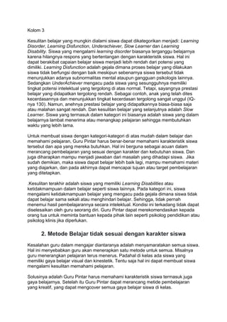 Kolom 3
Kesulitan belajar yang mungkin dialami siswa dapat dikategorikan menjadi: Learning
Disorder, Learning Disfunction, Underachiever, Slow Learner dan Learning
Disability. Siswa yang mengalami learning disorder biasanya terganggu belajarnya
karena hilangnya respons yang bertentangan dengan karakteristik siswa. Hal ini
dapat berakibat capaian belajar siswa menjadi lebih rendah dari potensi yang
dimiliki. Learning Disfunction adalah gejala dimana proses belajar yang dilakukan
siswa tidak berfungsi dengan baik meskipun sebenarnya siswa tersebut tidak
menunjukkan adanya subnormalitas mental ataupun gangguan psikologis lainnya.
Sedangkan UnderAchiever mengacu pada siswa yang sesungguhnya memiliki
tingkat potensi intelektual yang tergolong di atas normal. Tetapi, sayangnya prestasi
belajar yang didapatkan tergolong rendah. Sebagai contoh, anak yang telah dites
kecerdasannya dan menunjukkan tingkat kecerdasan tergolong sangat unggul (IQ-
nya 130). Namun, anehnya prestasi belajar yang didapatkannya biasa-biasa saja
atau malahan sangat rendah. Dan kesulitan belajar yang selanjutnya adalah Slow
Learner. Siswa yang termasuk dalam kategori ini biasanya adalah siswa yang dalam
belajarnya lambat menerima atau menangkap pelajaran sehingga membutuhkan
waktu yang lebih lama.
Untuk membuat siswa dengan kategori-kategori di atas mudah dalam belajar dan
memahami pelajaran, Guru Pintar harus benar-benar memahami karakteristik siswa
tersebut dan apa yang mereka butuhkan. Hal ini berguna sebagai acuan dalam
merancang pembelajaran yang sesuai dengan karakter dan kebutuhan siswa. Dan
juga diharapkan mampu menjadi jawaban dari masalah yang dihadapi siswa. Jika
sudah demikian, maka siswa dapat belajar lebih baik lagi, mampu memahami materi
yang diajarkan, dan pada akhirnya dapat mencapai tujuan atau target pembelajaran
yang ditetapkan.
.Kesulitan terakhir adalah siswa yang memiliki Learning Disabilities atau
ketidakmampuan dalam belajar seperti siswa lainnya. Pada kategori ini, siswa
mengalami ketidakmampuan belajar yang mengacu pada gejala dimana siswa tidak
dapat belajar sama sekali atau menghindari belajar. Sehingga, tidak pernah
menemui hasil pembelajarannya secara intelektual. Kondisi ini terkadang tidak dapat
diselesaikan oleh guru seorang diri. Guru Pintar dapat merekomendasikan kepada
orang tua untuk meminta bantuan kepada pihak lain seperti psikolog pendidikan atau
psikolog klinis jika diperlukan.
2. Metode Belajar tidak sesuai dengan karakter siswa
Kesalahan guru dalam mengajar diantaranya adalah menyamaratakan semua siswa.
Hal ini menyebabkan guru akan menerapkan satu metode untuk semua. Misalnya
guru menerangkan pelajaran terus menerus. Padahal di kelas ada siswa yang
memiliki gaya belajar visual dan kinestetik. Tentu saja hal ini dapat membuat siswa
mengalami kesulitan memahami pelajaran.
Solusinya adalah Guru Pintar harus memahami karakteristik siswa termasuk juga
gaya belajarnya. Setelah itu Guru Pintar dapat merancang metide pembelajaran
yang kreatif, yang dapat mengcover semua gaya belajar siswa di kelas.
 