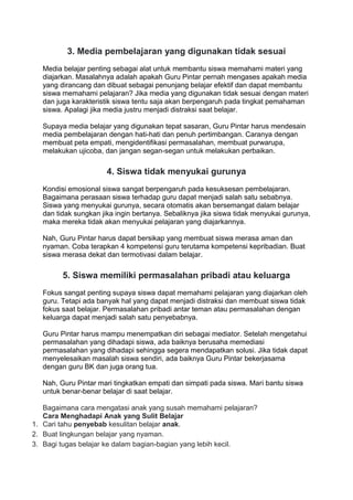 3. Media pembelajaran yang digunakan tidak sesuai
Media belajar penting sebagai alat untuk membantu siswa memahami materi yang
diajarkan. Masalahnya adalah apakah Guru Pintar pernah mengases apakah media
yang dirancang dan dibuat sebagai penunjang belajar efektif dan dapat membantu
siswa memahami pelajaran? Jika media yang digunakan tidak sesuai dengan materi
dan juga karakteristik siswa tentu saja akan berpengaruh pada tingkat pemahaman
siswa. Apalagi jika media justru menjadi distraksi saat belajar.
Supaya media belajar yang digunakan tepat sasaran, Guru Pintar harus mendesain
media pembelajaran dengan hati-hati dan penuh pertimbangan. Caranya dengan
membuat peta empati, mengidentifikasi permasalahan, membuat purwarupa,
melakukan ujicoba, dan jangan segan-segan untuk melakukan perbaikan.
4. Siswa tidak menyukai gurunya
Kondisi emosional siswa sangat berpengaruh pada kesuksesan pembelajaran.
Bagaimana perasaan siswa terhadap guru dapat menjadi salah satu sebabnya.
Siswa yang menyukai gurunya, secara otomatis akan bersemangat dalam belajar
dan tidak sungkan jika ingin bertanya. Sebaliknya jika siswa tidak menyukai gurunya,
maka mereka tidak akan menyukai pelajaran yang diajarkannya.
Nah, Guru Pintar harus dapat bersikap yang membuat siswa merasa aman dan
nyaman. Coba terapkan 4 kompetensi guru terutama kompetensi kepribadian. Buat
siswa merasa dekat dan termotivasi dalam belajar.
5. Siswa memiliki permasalahan pribadi atau keluarga
Fokus sangat penting supaya siswa dapat memahami pelajaran yang diajarkan oleh
guru. Tetapi ada banyak hal yang dapat menjadi distraksi dan membuat siswa tidak
fokus saat belajar. Permasalahan pribadi antar teman atau permasalahan dengan
keluarga dapat menjadi salah satu penyebabnya.
Guru Pintar harus mampu menempatkan diri sebagai mediator. Setelah mengetahui
permasalahan yang dihadapi siswa, ada baiknya berusaha memediasi
permasalahan yang dihadapi sehingga segera mendapatkan solusi. Jika tidak dapat
menyelesaikan masalah siswa sendiri, ada baiknya Guru Pintar bekerjasama
dengan guru BK dan juga orang tua.
Nah, Guru Pintar mari tingkatkan empati dan simpati pada siswa. Mari bantu siswa
untuk benar-benar belajar di saat belajar.
Bagaimana cara mengatasi anak yang susah memahami pelajaran?
Cara Menghadapi Anak yang Sulit Belajar
1. Cari tahu penyebab kesulitan belajar anak.
2. Buat lingkungan belajar yang nyaman.
3. Bagi tugas belajar ke dalam bagian-bagian yang lebih kecil.
 