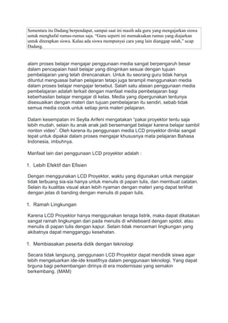 Sementara itu Dadang berpendapat, sampai saat ini masih ada guru yang mengajarkan siswa
untuk menghafal rumus-rumus saja. “Guru seperti ini memaksakan rumus yang diajarkan
untuk diterapkan siswa. Kalau ada siswa mempunyai cara yang lain dianggap salah,” ucap
Dadang.
alam proses belajar mengajar penggunaan media sangat berpengaruh besar
dalam pencapaian hasil belajar yang diinginkan sesuai dengan tujuan
pembelajaran yang telah direncanakan. Untuk itu seorang guru tidak hanya
dituntut menguasai bahan pelajaran tetapi juga terampil menggunakan media
dalam proses belajar mengajar tersebut. Salah satu alasan penggunaan media
pembelajaran adalah terkait dengan manfaat media pembelajaran bagi
keberhasilan belajar mengajar di kelas. Media yang dipergunakan tentunya
disesuaikan dengan materi dan tujuan pembelajaran itu sendiri, sebab tidak
semua media cocok untuk setiap jenis materi pelajaran.
Dalam kesempatan ini Seylla Arifeni mengatakan “pakai proyektor tentu saja
lebih mudah, selain itu anak anak jadi bersemangat belajar karena belajar sambil
nonton video”. Oleh karena itu penggunaan media LCD proyektor dinilai sangat
tepat untuk dipakai dalam proses mengajar khususnya mata pelajaran Bahasa
Indonesia, imbuhnya.
Manfaat lain dari penggunaan LCD proyektor adalah :
1. Lebih Efektif dan Efisien
Dengan menggunakan LCD Proyektor, waktu yang digunakan untuk mengajar
tidak terbuang sia-sia hanya untuk menulis di papan tulis, dan membuat catatan.
Selain itu kualitas visual akan lebih nyaman dengan materi yang dapat terlihat
dengan jelas di banding dengan menulis di papan tulis.
1. Ramah Lingkungan
Karena LCD Proyektor hanya menggunakan tenaga listrik, maka dapat dikatakan
sangat ramah lingkungan dari pada menulis di whiteboard dengan spidol, atau
menulis di papan tulis dengan kapur. Selain tidak mencemari lingkungan yang
akibatnya dapat mengganggu kesehatan.
1. Membiasakan peserta didik dengan teknologi
Secara tidak langsung, penggunaan LCD Proyektor dapat mendidik siswa agar
lebih mengeluarkan ide-ide kreatifnya dalam penggunaan teknologi. Yang dapat
brguna bagi perkembangan dirinya di era modernisasi yang semakin
berkembang. (MAM)
 