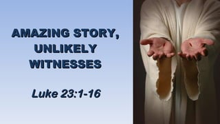 AMAZING STORY, UNLIKELY WITNESSES Luke 23:1-16 