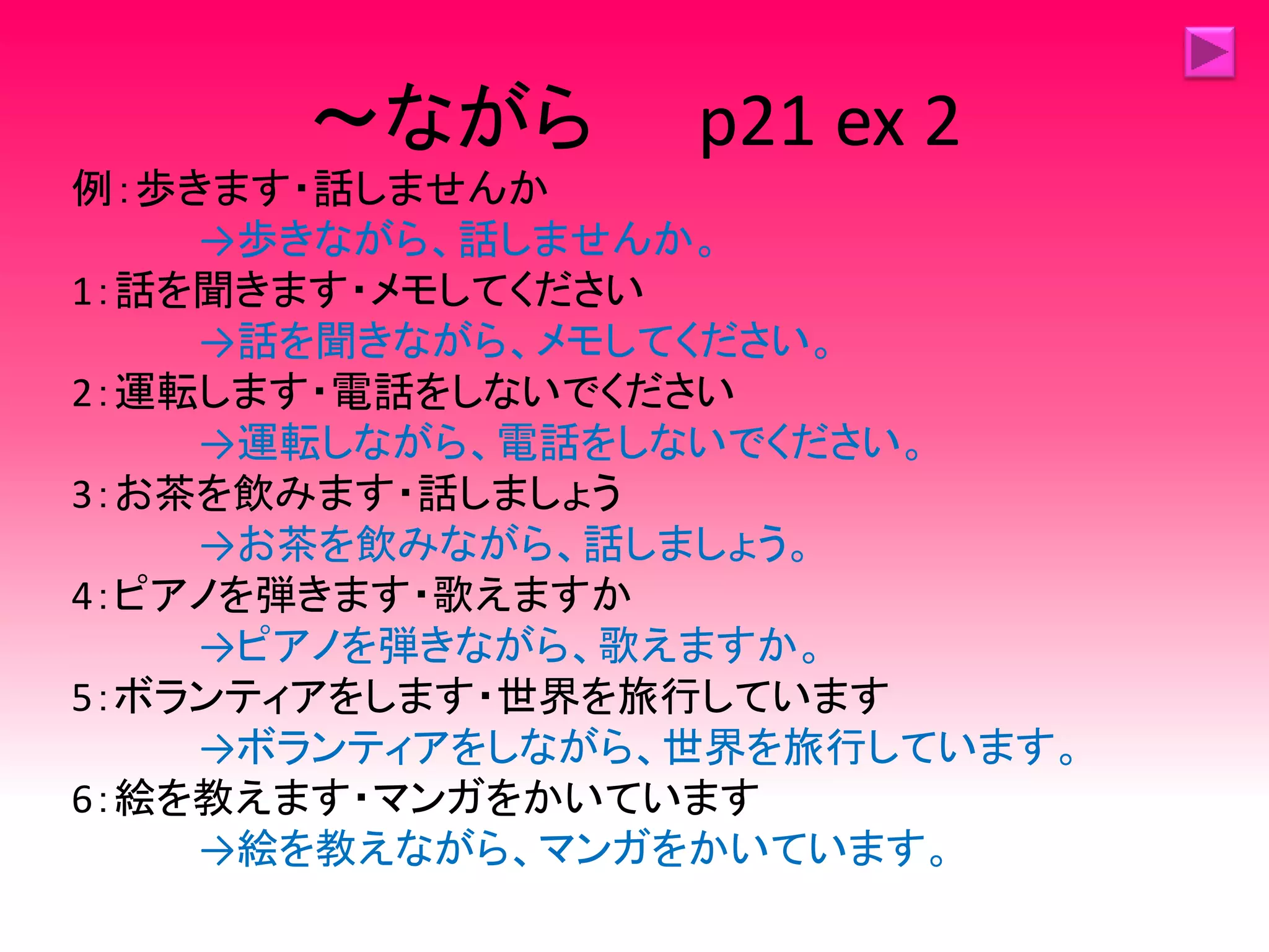 ～ながら p21 ex 2
例：歩きます・話しませんか
→歩きながら、話しませんか。
1：話を聞きます・メモしてください
→話を聞きながら、メモしてください。
2：運転します・電話をしないでください
→運転しながら、電話をしないでください。
3：お茶を飲みます・話しましょう
→お茶を飲みながら、話しましょう。
4：ピアノを弾きます・歌えますか
→ピアノを弾きながら、歌えますか。
5：ボランティアをします・世界を旅行しています
→ボランティアをしながら、世界を旅行しています。
6：絵を教えます・マンガをかいています
→絵を教えながら、マンガをかいています。
 