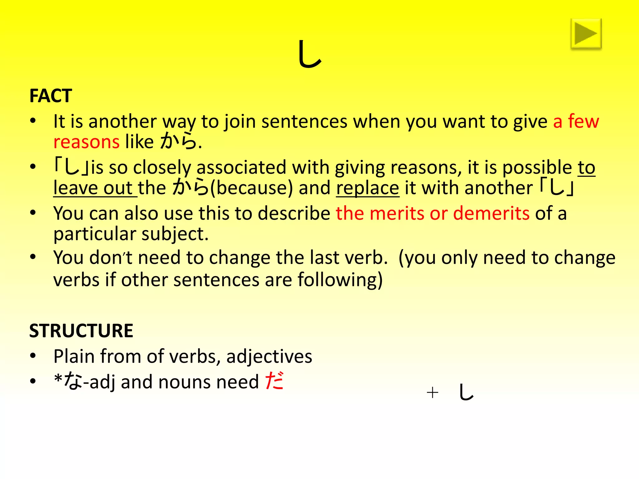 し
FACT
• It is another way to join sentences when you want to give a few
reasons like から.
• 「し」is so closely associated with giving reasons, it is possible to
leave out the から(because) and replace it with another 「し」
• You can also use this to describe the merits or demerits of a
particular subject.
• You don’t need to change the last verb. (you only need to change
verbs if other sentences are following)
STRUCTURE
• Plain from of verbs, adjectives
• *な-adj and nouns need だ
+ し
 