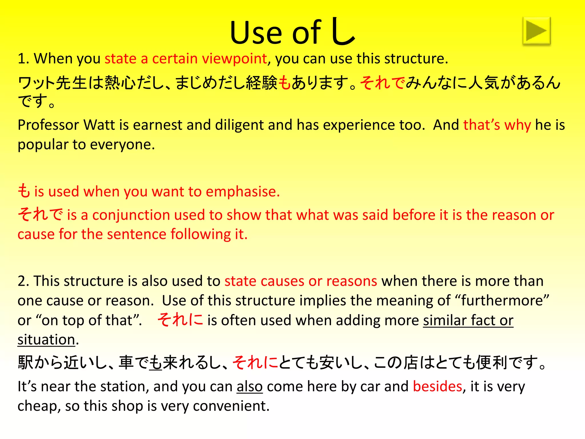 Use of し
1. When you state a certain viewpoint, you can use this structure.
ワット先生は熱心だし、まじめだし経験もあります。それでみんなに人気があるん
です。
Professor Watt is earnest and diligent and has experience too. And that’s why he is
popular to everyone.
も is used when you want to emphasise.
それで is a conjunction used to show that what was said before it is the reason or
cause for the sentence following it.
2. This structure is also used to state causes or reasons when there is more than
one cause or reason. Use of this structure implies the meaning of “furthermore”
or “on top of that”. それに is often used when adding more similar fact or
situation.
駅から近いし、車でも来れるし、それにとても安いし、この店はとても便利です。
It’s near the station, and you can also come here by car and besides, it is very
cheap, so this shop is very convenient.
 