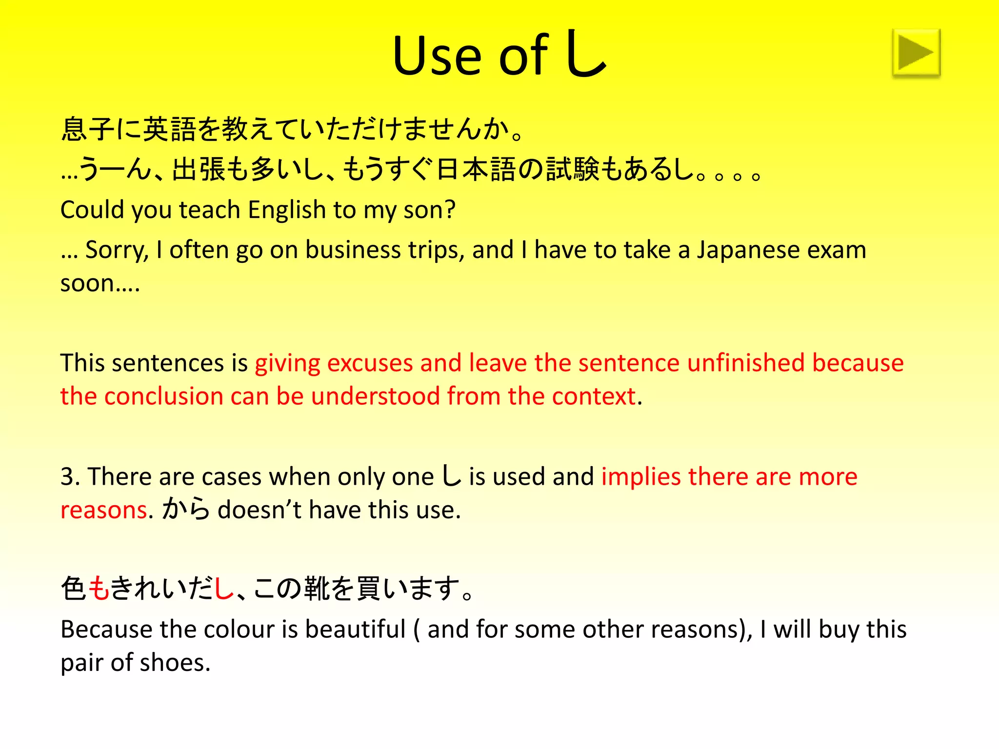 Use of し
息子に英語を教えていただけませんか。
…うーん、出張も多いし、もうすぐ日本語の試験もあるし。。。。
Could you teach English to my son?
… Sorry, I often go on business trips, and I have to take a Japanese exam
soon….
This sentences is giving excuses and leave the sentence unfinished because
the conclusion can be understood from the context.
3. There are cases when only one し is used and implies there are more
reasons. から doesn’t have this use.
色もきれいだし、この靴を買います。
Because the colour is beautiful ( and for some other reasons), I will buy this
pair of shoes.
 