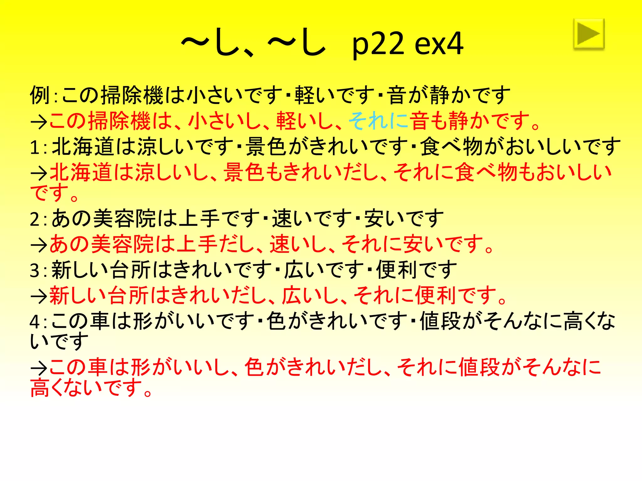 ～し、～し p22 ex4
例：この掃除機は小さいです・軽いです・音が静かです
→この掃除機は、小さいし、軽いし、それに音も静かです。
1：北海道は涼しいです・景色がきれいです・食べ物がおいしいです
→北海道は涼しいし、景色もきれいだし、それに食べ物もおいしい
です。
2：あの美容院は上手です・速いです・安いです
→あの美容院は上手だし、速いし、それに安いです。
3：新しい台所はきれいです・広いです・便利です
→新しい台所はきれいだし、広いし、それに便利です。
4：この車は形がいいです・色がきれいです・値段がそんなに高くな
いです
→この車は形がいいし、色がきれいだし、それに値段がそんなに
高くないです。
 
