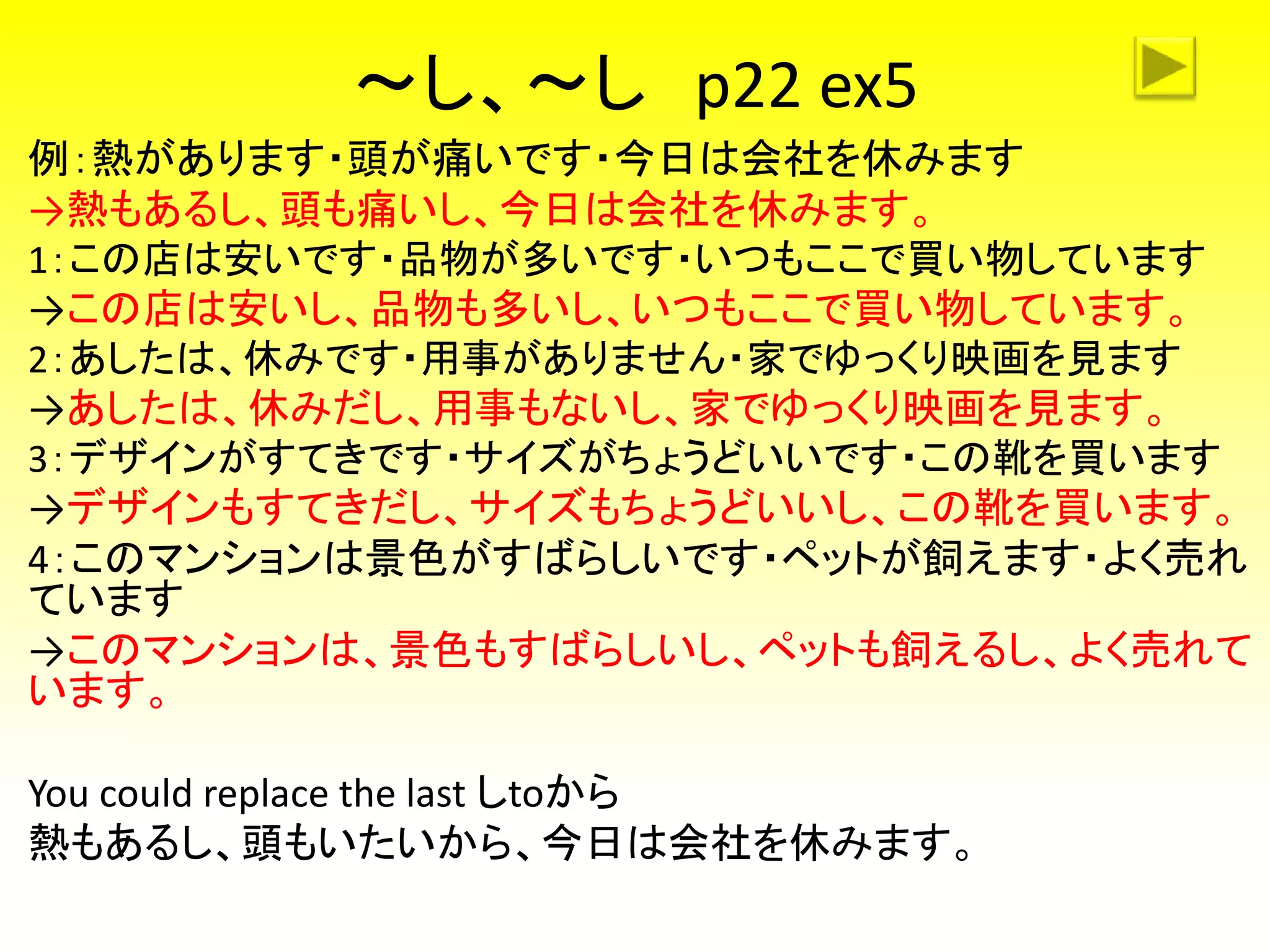 ～し、～し p22 ex5
例：熱があります・頭が痛いです・今日は会社を休みます
→熱もあるし、頭も痛いし、今日は会社を休みます。
1：この店は安いです・品物が多いです・いつもここで買い物しています
→この店は安いし、品物も多いし、いつもここで買い物しています。
2：あしたは、休みです・用事がありません・家でゆっくり映画を見ます
→あしたは、休みだし、用事もないし、家でゆっくり映画を見ます。
3：デザインがすてきです・サイズがちょうどいいです・この靴を買います
→デザインもすてきだし、サイズもちょうどいいし、この靴を買います。
4：このマンションは景色がすばらしいです・ペットが飼えます・よく売れ
ています
→このマンションは、景色もすばらしいし、ペットも飼えるし、よく売れて
います。
You could replace the last しtoから
熱もあるし、頭もいたいから、今日は会社を休みます。
 