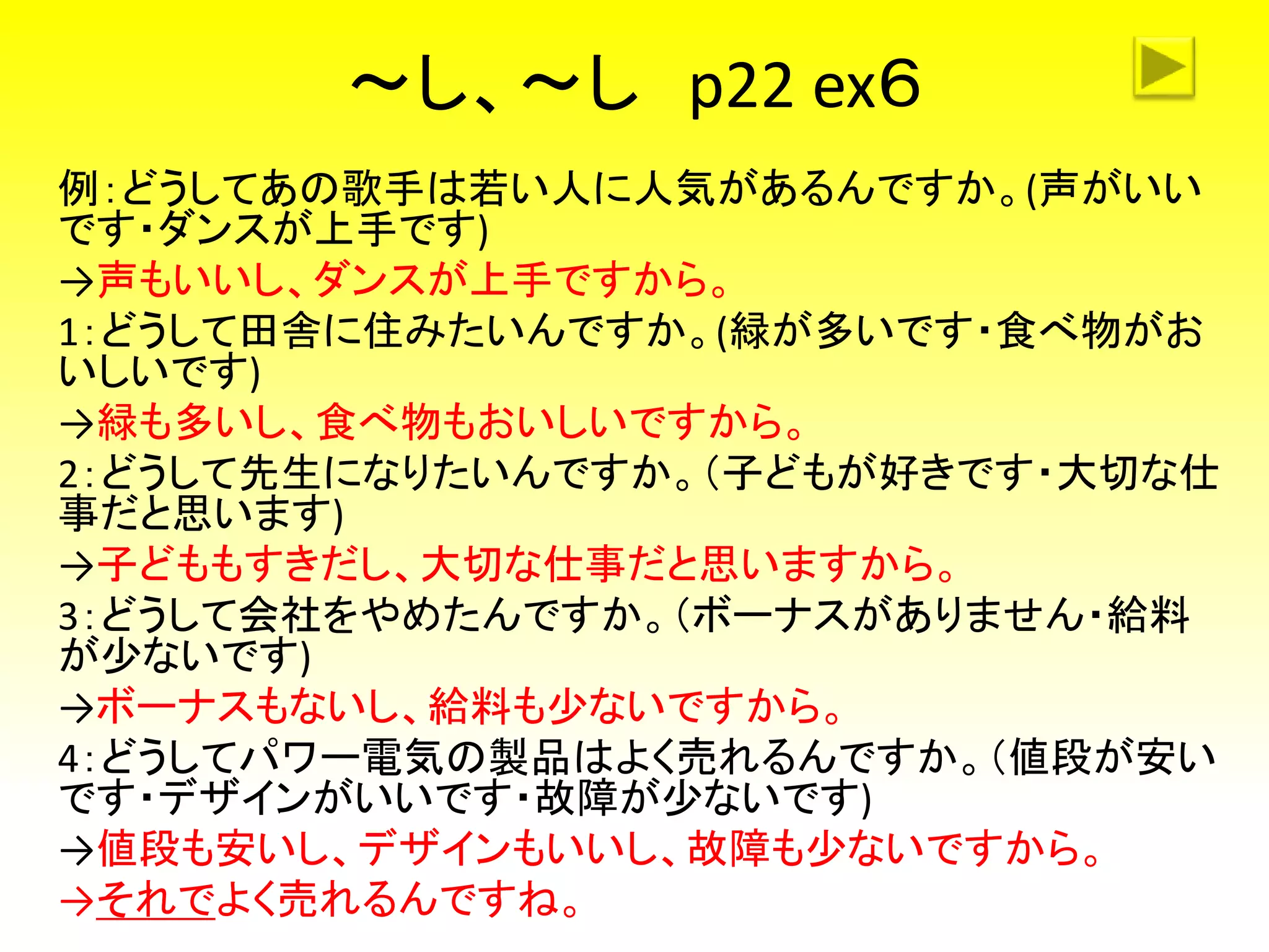 ～し、～し p22 ex６
例：どうしてあの歌手は若い人に人気があるんですか。(声がいい
です・ダンスが上手です)
→声もいいし、ダンスが上手ですから。
1：どうして田舎に住みたいんですか。(緑が多いです・食べ物がお
いしいです)
→緑も多いし、食べ物もおいしいですから。
2：どうして先生になりたいんですか。（子どもが好きです・大切な仕
事だと思います)
→子どももすきだし、大切な仕事だと思いますから。
3：どうして会社をやめたんですか。（ボーナスがありません・給料
が少ないです)
→ボーナスもないし、給料も少ないですから。
4：どうしてパワー電気の製品はよく売れるんですか。（値段が安い
です・デザインがいいです・故障が少ないです)
→値段も安いし、デザインもいいし、故障も少ないですから。
→それでよく売れるんですね。
 