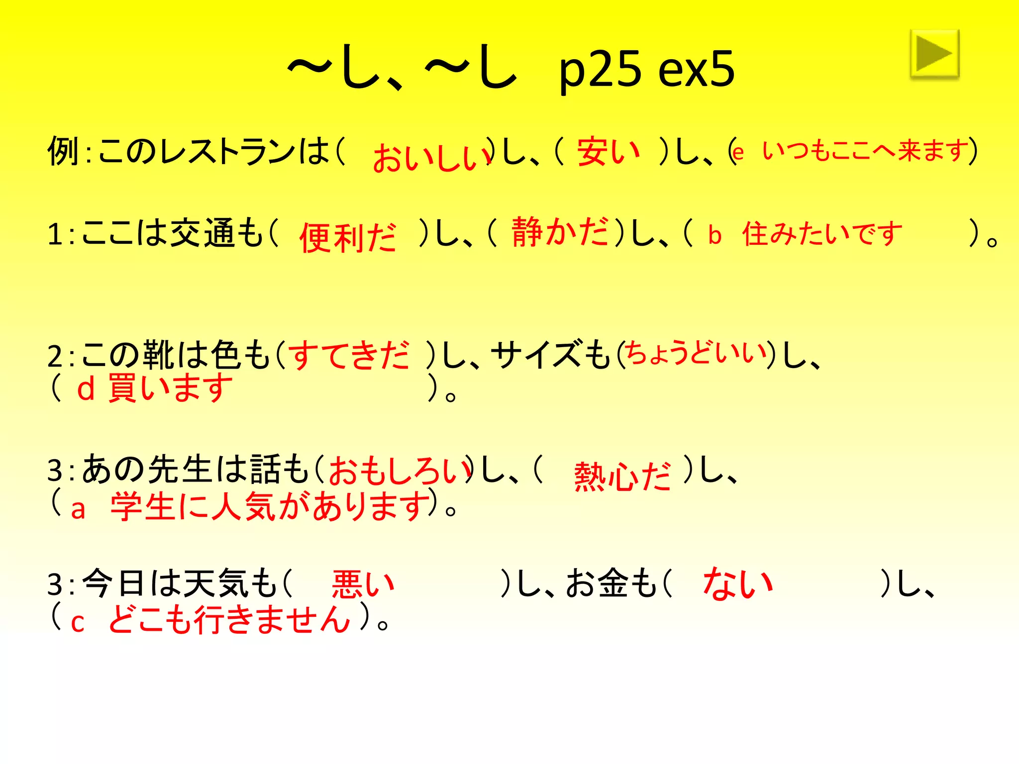 ～し、～し p25 ex5
例：このレストランは（ ）し、（ ）し、（ ）
1：ここは交通も（ ）し、（ ）し、（ ）。
2：この靴は色も（ ）し、サイズも（ ）し、
（ ）。
3：あの先生は話も（ ）し、（ ）し、
（ ）。
3：今日は天気も（ ）し、お金も（ ）し、
（ ）。
おいしい 安い
便利だ 静かだ
おもしろい 熱心だ
悪い ない
e いつもここへ来ます
b 住みたいです
a 学生に人気があります
c どこも行きません
ちょうどいいすてきだ
d 買います
 