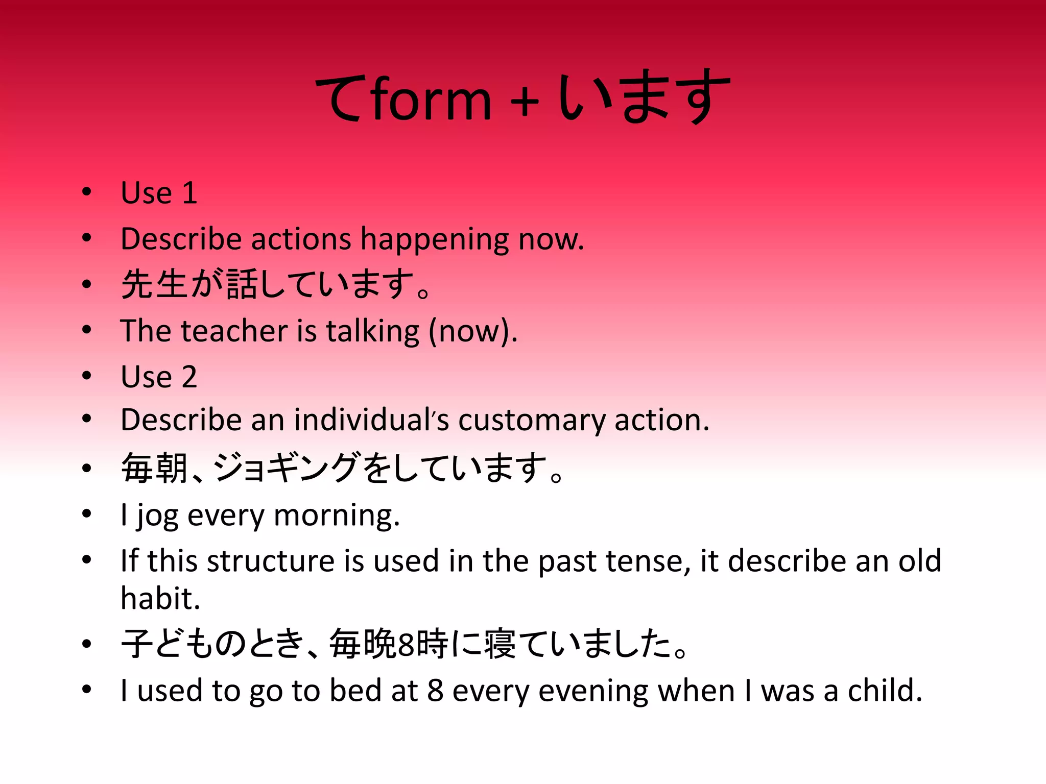 てform + います
• Use 1
• Describe actions happening now.
• 先生が話しています。
• The teacher is talking (now).
• Use 2
• Describe an individual’s customary action.
• 毎朝、ジョギングをしています。
• I jog every morning.
• If this structure is used in the past tense, it describe an old
habit.
• 子どものとき、毎晩8時に寝ていました。
• I used to go to bed at 8 every evening when I was a child.
 