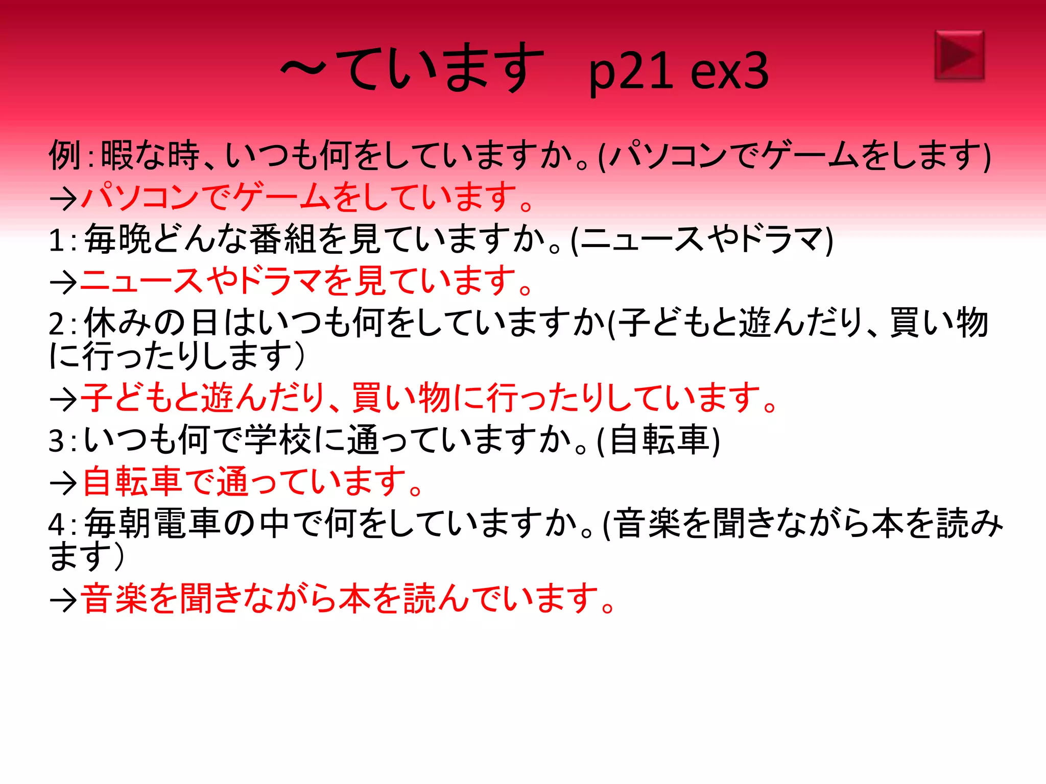 ～ています p21 ex3
例：暇な時、いつも何をしていますか。(パソコンでゲームをします)
→パソコンでゲームをしています。
1：毎晩どんな番組を見ていますか。(ニュースやドラマ)
→ニュースやドラマを見ています。
2：休みの日はいつも何をしていますか(子どもと遊んだり、買い物
に行ったりします）
→子どもと遊んだり、買い物に行ったりしています。
3：いつも何で学校に通っていますか。(自転車)
→自転車で通っています。
4：毎朝電車の中で何をしていますか。(音楽を聞きながら本を読み
ます）
→音楽を聞きながら本を読んでいます。
 