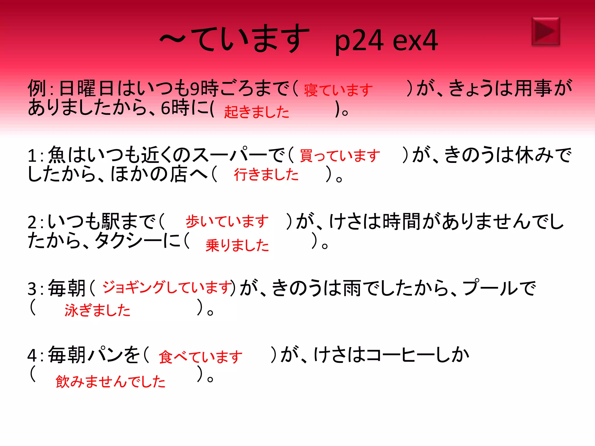 ～ています p24 ex4
例：日曜日はいつも9時ごろまで（ ）が、きょうは用事が
ありましたから、6時に( )。
1：魚はいつも近くのスーパーで（ ）が、きのうは休みで
したから、ほかの店へ（ ）。
2：いつも駅まで（ ）が、けさは時間がありませんでし
たから、タクシーに（ ）。
3：毎朝（ ）が、きのうは雨でしたから、プールで
（ ）。
4：毎朝パンを（ ）が、けさはコーヒーしか
（ ）。
寝ています
起きました
買っています
行きました
歩いています
乗りました
ジョギングしています
泳ぎました
食べています
飲みませんでした
 