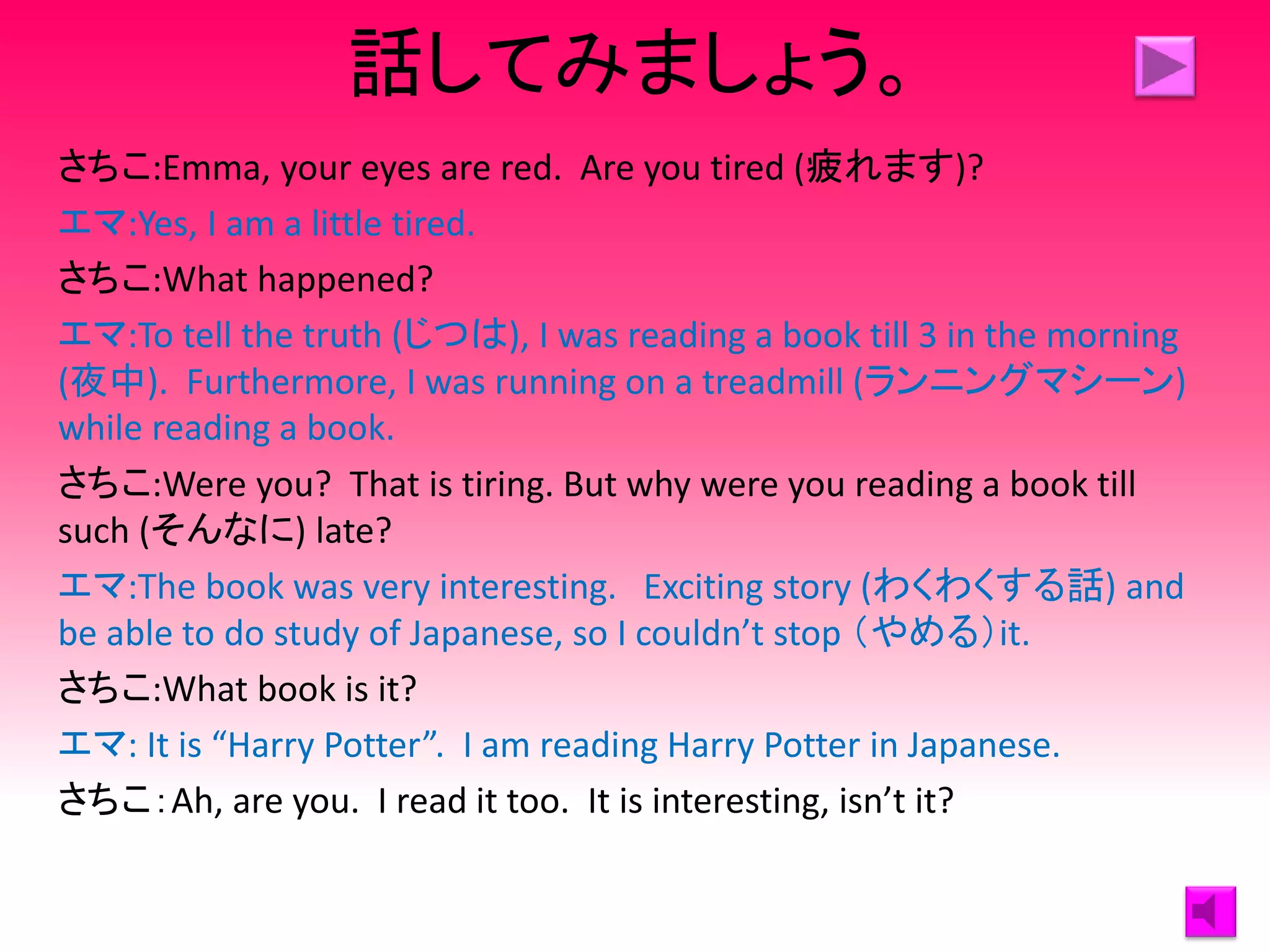 話してみましょう。
さちこ:Emma, your eyes are red. Are you tired (疲れます)?
エマ:Yes, I am a little tired.
さちこ:What happened?
エマ:To tell the truth (じつは), I was reading a book till 3 in the morning
(夜中). Furthermore, I was running on a treadmill (ランニングマシーン)
while reading a book.
さちこ:Were you? That is tiring. But why were you reading a book till
such (そんなに) late?
エマ:The book was very interesting. Exciting story (わくわくする話) and
be able to do study of Japanese, so I couldn’t stop （やめる）it.
さちこ:What book is it?
エマ: It is “Harry Potter”. I am reading Harry Potter in Japanese.
さちこ：Ah, are you. I read it too. It is interesting, isn’t it?
 