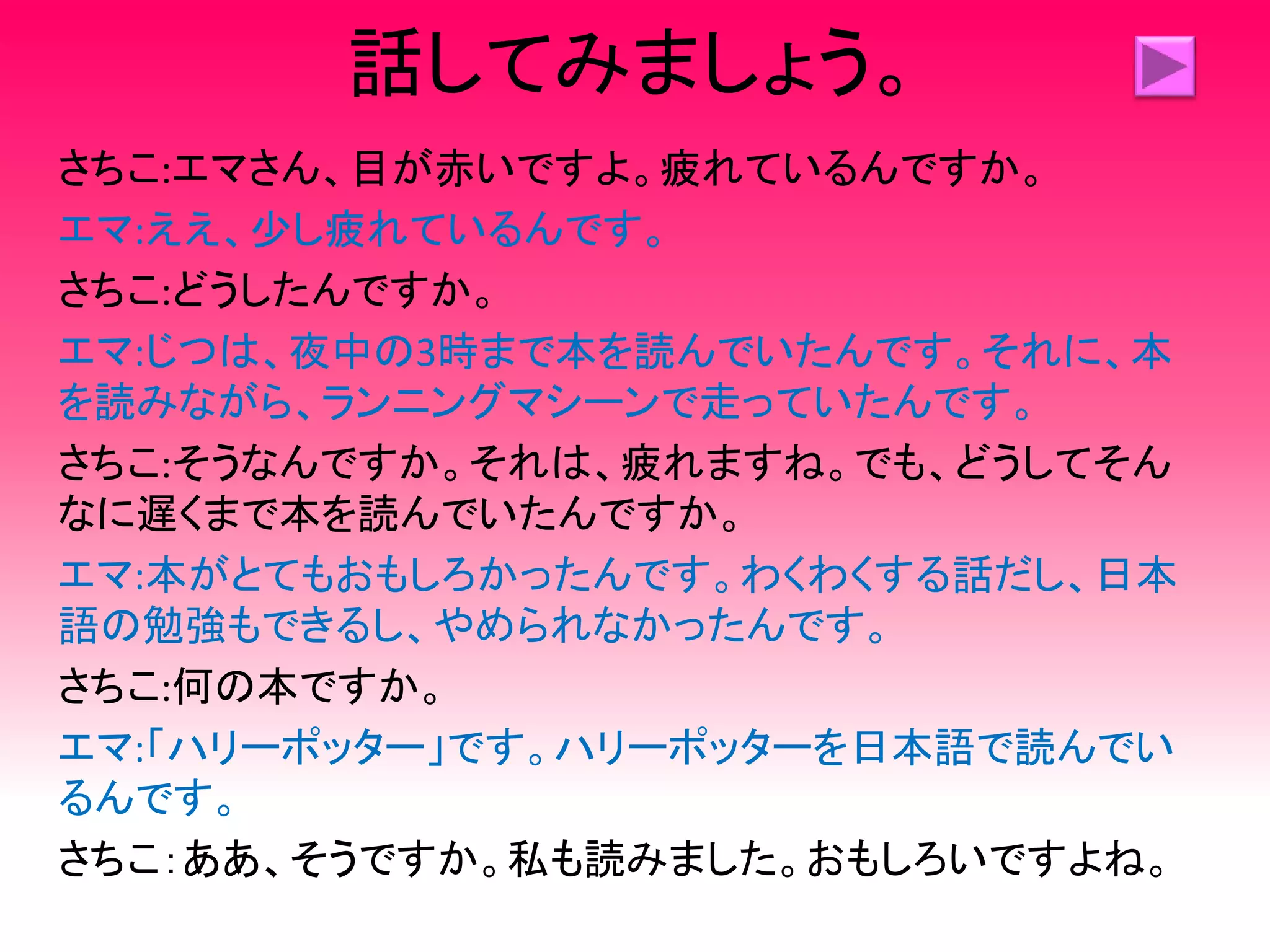 話してみましょう。
さちこ:エマさん、目が赤いですよ。疲れているんですか。
エマ:ええ、少し疲れているんです。
さちこ:どうしたんですか。
エマ:じつは、夜中の3時まで本を読んでいたんです。それに、本
を読みながら、ランニングマシーンで走っていたんです。
さちこ:そうなんですか。それは、疲れますね。でも、どうしてそん
なに遅くまで本を読んでいたんですか。
エマ:本がとてもおもしろかったんです。わくわくする話だし、日本
語の勉強もできるし、やめられなかったんです。
さちこ:何の本ですか。
エマ:「ハリーポッター」です。ハリーポッターを日本語で読んでい
るんです。
さちこ：ああ、そうですか。私も読みました。おもしろいですよね。
 
