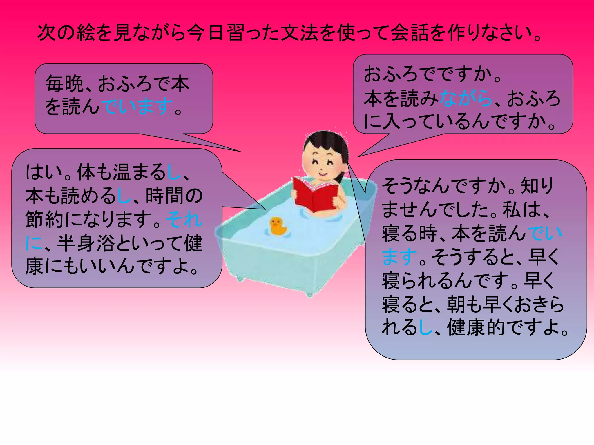 次の絵を見ながら今日習った文法を使って会話を作りなさい。
毎晩、おふろで本
を読んでいます。
おふろでですか。
本を読みながら、おふろ
に入っているんですか。
はい。体も温まるし、
本も読めるし、時間の
節約になります。それ
に、半身浴といって健
康にもいいんですよ。
そうなんですか。知り
ませんでした。私は、
寝る時、本を読んでい
ます。そうすると、早く
寝られるんです。早く
寝ると、朝も早くおきら
れるし、健康的ですよ。
 