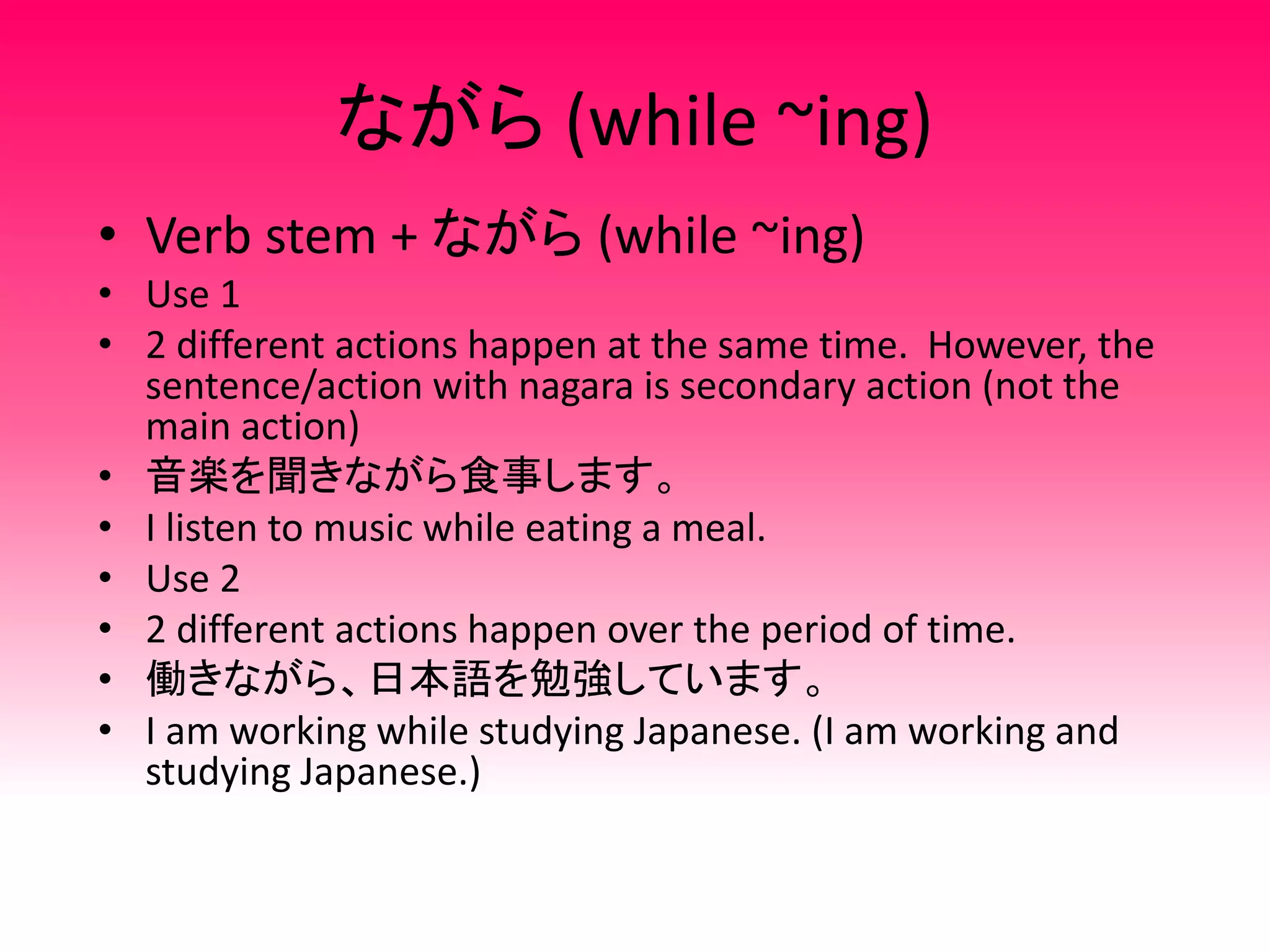 ながら (while ~ing)
• Verb stem + ながら (while ~ing)
• Use 1
• 2 different actions happen at the same time. However, the
sentence/action with nagara is secondary action (not the
main action)
• 音楽を聞きながら食事します。
• I listen to music while eating a meal.
• Use 2
• 2 different actions happen over the period of time.
• 働きながら、日本語を勉強しています。
• I am working while studying Japanese. (I am working and
studying Japanese.)
 
