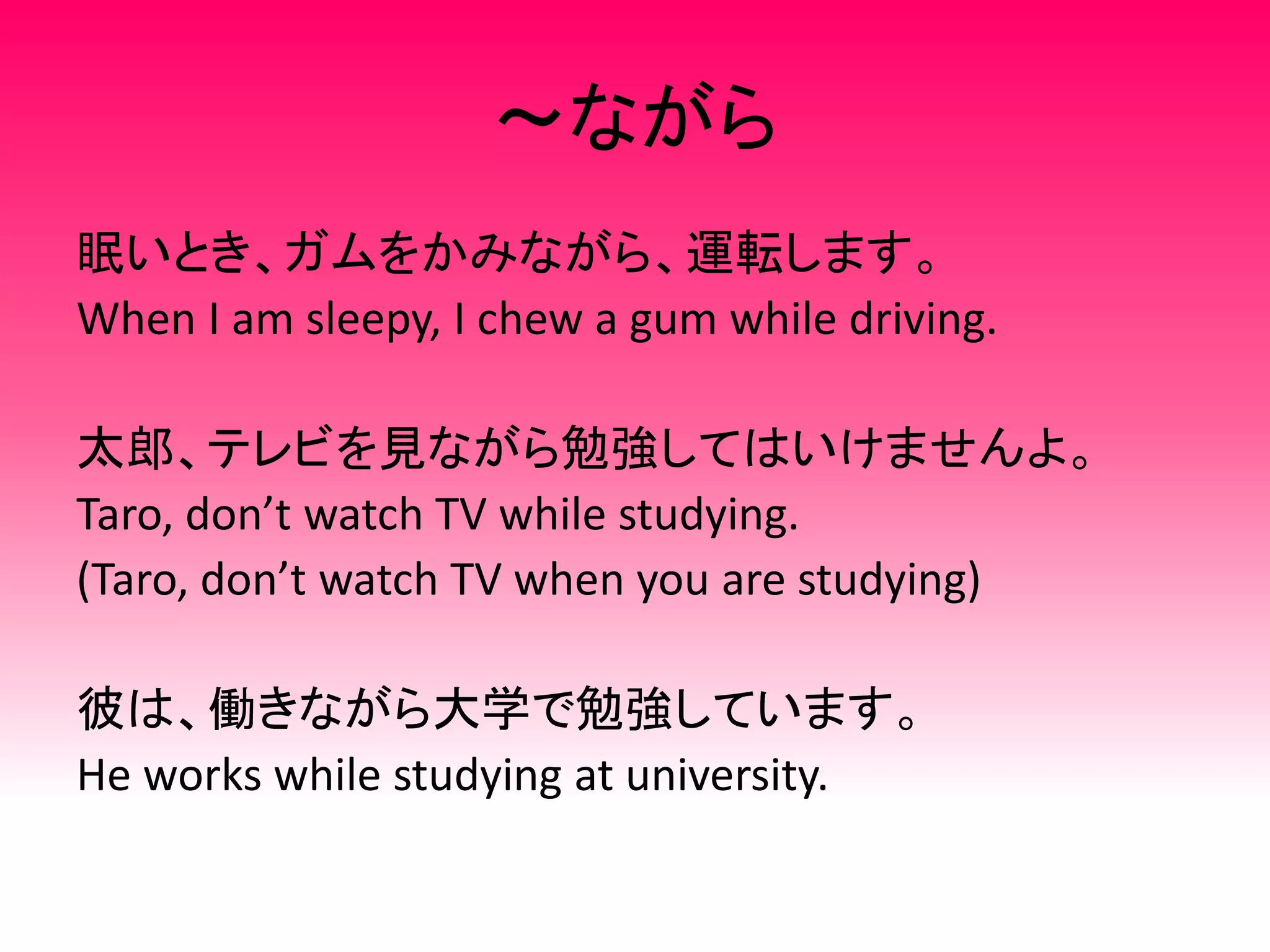 ～ながら
眠いとき、ガムをかみながら、運転します。
When I am sleepy, I chew a gum while driving.
太郎、テレビを見ながら勉強してはいけませんよ。
Taro, don’t watch TV while studying.
(Taro, don’t watch TV when you are studying)
彼は、働きながら大学で勉強しています。
He works while studying at university.
 