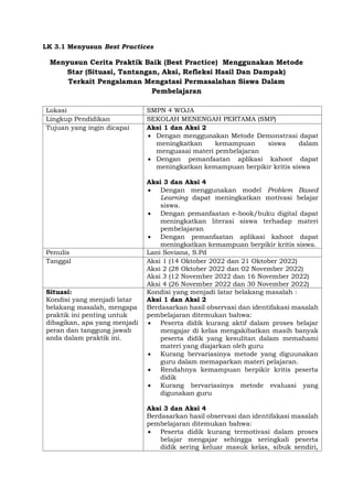 LK 3.1 Menyusun Best Practices
Menyusun Cerita Praktik Baik (Best Practice) Menggunakan Metode
Star (Situasi, Tantangan, Aksi, Refleksi Hasil Dan Dampak)
Terkait Pengalaman Mengatasi Permasalahan Siswa Dalam
Pembelajaran
Lokasi SMPN 4 WOJA
Lingkup Pendidikan SEKOLAH MENENGAH PERTAMA (SMP)
Tujuan yang ingin dicapai Aksi 1 dan Aksi 2
 Dengan menggunakan Metode Demonstrasi dapat
meningkatkan kemampuan siswa dalam
menguasai materi pembelajaran
 Dengan pemanfaatan aplikasi kahoot dapat
meningkatkan kemampuan berpikir kritis siswa
Aksi 3 dan Aksi 4
 Dengan menggunakan model Problem Based
Learning dapat meningkatkan motivasi belajar
siswa.
 Dengan pemanfaatan e-book/buku digital dapat
meningkatkan literasi siswa terhadap materi
pembelajaran
 Dengan pemanfaatan aplikasi kahoot dapat
meningkatkan kemampuan berpikir kritis siswa.
Penulis Lani Soviana, S.Pd
Tanggal Aksi 1 (14 Oktober 2022 dan 21 Oktober 2022)
Aksi 2 (28 Oktober 2022 dan 02 November 2022)
Aksi 3 (12 November 2022 dan 16 November 2022)
Aksi 4 (26 November 2022 dan 30 November 2022)
Situasi:
Kondisi yang menjadi latar
belakang masalah, mengapa
praktik ini penting untuk
dibagikan, apa yang menjadi
peran dan tanggung jawab
anda dalam praktik ini.
Kondisi yang menjadi latar belakang masalah :
Aksi 1 dan Aksi 2
Berdasarkan hasil observasi dan identifakasi masalah
pembelajaran ditemukan bahwa:
 Peserta didik kurang aktif dalam proses belajar
mengajar di kelas mengakibatkan masih banyak
peserta didik yang kesulitan dalam memahami
materi yang diajarkan oleh guru
 Kurang bervariasinya metode yang diguunakan
guru dalam memaparkan materi pelajaran.
 Rendahnya kemampuan berpikir kritis peserta
didik
 Kurang bervariasinya metode evaluasi yang
digunakan guru
Aksi 3 dan Aksi 4
Berdasarkan hasil observasi dan identifakasi masalah
pembelajaran ditemukan bahwa:
 Peserta didik kurang termotivasi dalam proses
belajar mengajar sehingga seringkali peserta
didik sering keluar masuk kelas, sibuk sendiri,
 