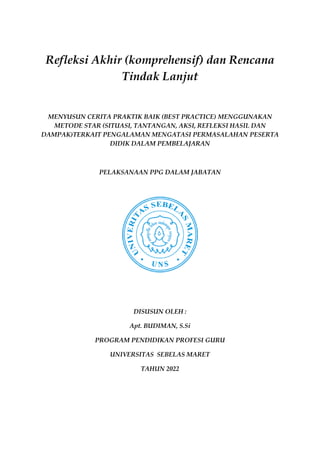 Refleksi Akhir (komprehensif) dan Rencana
Tindak Lanjut
MENYUSUN CERITA PRAKTIK BAIK (BEST PRACTICE) MENGGUNAKAN
METODE STAR (SITUASI, TANTANGAN, AKSI, REFLEKSI HASIL DAN
DAMPAK)TERKAIT PENGALAMAN MENGATASI PERMASALAHAN PESERTA
DIDIK DALAM PEMBELAJARAN
PELAKSANAAN PPG DALAM JABATAN
DISUSUN OLEH :
Apt. BUDIMAN, S.Si
PROGRAM PENDIDIKAN PROFESI GURU
UNIVERSITAS SEBELAS MARET
TAHUN 2022
 