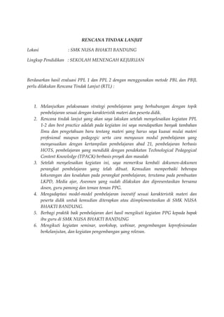 RENCANA TINDAK LANJUT
Lokasi : SMK NUSA BHAKTI BANDUNG
Lingkup Pendidikan : SEKOLAH MENENGAH KEJURUAN
Berdasarkan hasil evaluasi PPL 1 dan PPL 2 dengan menggunakan metode PBL dan PBJL
perlu dilakukan Rencana Tindak Lanjut (RTL) :
1. Melanjutkan pelaksanaan strategi pembelajaran yang berhubungan dengan topik
pembelajaran sesuai dengan karakteristik materi dan peserta didik.
2. Rencana tindak lanjut yang akan saya lakukan setelah menyelesaikan kegiatan PPL
1-2 dan best practice adalah pada kegiatan ini saya mendapatkan banyak tambahan
Ilmu dan pengetahuan baru tentang materi yang harus saya kuasai mulai materi
profesional maupun pedagogic serta cara menyusun modul pembelajaran yang
menyesuaikan dengan kertampilan pembelajaran abad 21, pembelajaran berbasis
HOTS, pembelajaran yang mendidik dengan pendekatan Technological Pedagogical
Content Knowledge (TPACK) berbasis proyek dan masalah
3. Setelah menyelesaikan kegiatan ini, saya memeriksa kembali dokumen-dokumen
perangkat pembelajaran yang telah dibuat. Kemudian memperbaiki beberapa
kekurangan dan kesalahan pada perangkat pembelajaran, terutama pada pembuatan
LKPD, Media ajar, Asesmen yang sudah dilakukan dan dipresentasikan bersama
dosen, guru pamong dan teman teman PPG.
4. Mengadaptasi model-model pembelajaran inovatif sesuai karakteristik materi dan
peserta didik untuk kemudian diterapkan atau diimplementasikan di SMK NUSA
BHAKTI BANDUNG.
5. Berbagi praktik baik pembelajaran dari hasil mengikuti kegiatan PPG kepada bapak
ibu guru di SMK NUSA BHAKTI BANDUNG
6. Mengikuti kegiatan seminar, workshop, webinar, pengembangan keprofesionalan
berkelanjutan, dan kegiatan pengembangan yang relevan.
 