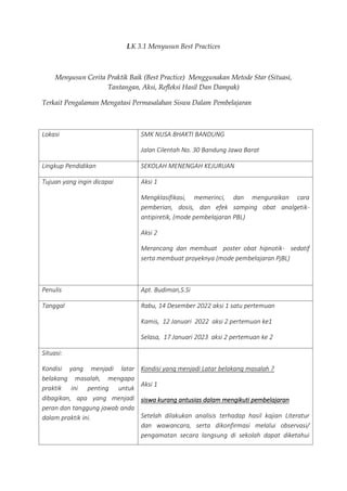 LK 3.1 Menyusun Best Practices
Menyusun Cerita Praktik Baik (Best Practice) Menggunakan Metode Star (Situasi,
Tantangan, Aksi, Refleksi Hasil Dan Dampak)
Terkait Pengalaman Mengatasi Permasalahan Siswa Dalam Pembelajaran
Lokasi SMK NUSA BHAKTI BANDUNG
Jalan Cilentah No. 30 Bandung Jawa Barat
Lingkup Pendidikan SEKOLAH MENENGAH KEJURUAN
Tujuan yang ingin dicapai Aksi 1
Mengklasifikasi, memerinci, dan menguraikan cara
pemberian, dosis, dan efek samping obat analgetik-
antipiretik, (mode pembelajaran PBL)
Aksi 2
Merancang dan membuat poster obat hipnotik- sedatif
serta membuat proyeknya (mode pembelajaran PjBL)
Penulis Apt. Budiman,S.Si
Tanggal Rabu, 14 Desember 2022 aksi 1 satu pertemuan
Kamis, 12 Januari 2022 aksi 2 pertemuan ke1
Selasa, 17 Januari 2023 aksi 2 pertemuan ke 2
Situasi:
Kondisi yang menjadi latar
belakang masalah, mengapa
praktik ini penting untuk
dibagikan, apa yang menjadi
peran dan tanggung jawab anda
dalam praktik ini.
Kondisi yang menjadi Latar belakang masalah ?
Aksi 1
siswa kurang antusias dalam mengikuti pembelajaran
Setelah dilakukan analisis terhadap hasil kajian Literatur
dan wawancara, serta dikonfirmasi melalui observasi/
pengamatan secara langsung di sekolah dapat diketahui
 