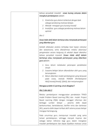bahwa penyebab masalah siswa kurang antusias dalam
mengikuti pembelajaran adalah:
1. Kreativitas guru belum terbentuk dengan baik
sebagai pendorong motivasi belajar.
2. Metode mengajar guru kurang Inovatif
3. kreatifitas guru sebagai pendorong motivasi belum
optimal
Aksi 2
Siswa tidak aktif dalam bertanya atau menjawab pertanyaan
yang diberikan guru
Setelah dilakukan analisis terhadap hasil kajian Literatur
dan wawancara, serta dikonfirmasi melalui observasi/
pengamatan secara langsung di sekolah dapat diketahui
bahwa penyebab masalah Siswa tidak aktif dalam
bertanya atau menjawab pertanyaan yang diberikan
guru adalah:
1. Guru belum melakukan penerapan pendekatan
ilmiah
2. Suasana belajar belum dikondisikan oleh guru yang
bersangkutan
3. Belum diberikan model pembelajaran yang berpusat
pada siswa, metode PAIKEM (Pembelajaran
Aktif,Inovatif,Kreatif, Efektif, dan menyenangkan
Mengapa praktik ini penting untuk dibagikan?
Aksi 1 dan aksi 2
Melalui pembelajaran menggunakan pendekatan TPACK
model Problem Based Learning (PBL) dan model Project
Based Learning (PjBL) dengan menggali informasi dari
berbagai sumber belajar , peserta didik dapat
berkomunikasi, berkolaborasi, berfikir kritis dan berkreasi
(4C), peserta didik dapat terlibat aktif selama proses belajar
mengajar berlangsung.
Pada umumnya guru mempunyai masalah yang sama
terkait pembelajaran, sehingga menjadi inspirasi dan
sebagai bahan referensi bagi guru dalam mengatasi
masalah pembelajaran dan dapat dijadikan motivasi untuk
 
