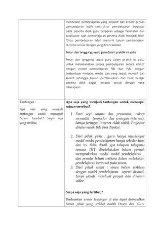 mendesain pembelajaran yang inovatif dan kreatif proses
pembelajaran lebih terstruktur pembelajaran berpusat
pada peserta didik guru berperan sebagai fasilitator dan
katalisator saat pembelajaran peserta didik menjadi lebih
fokus pembelajaran lebih menarik tujuan pembelajaran
tercapai sesuai dengan yang direncanakan
Peran dan tanggung jawab guru dalam praktik ini yaitu
Peran dan tanggung jawab guru dalam praktik ini yaitu
untuk melaksanakan proses pembelajaran secara efektif
dengan model pembelajaran PBL dan PjBL dengan
berbantuan metode, media dan yang tepat, inovatif dan
kreatif sehingga tujuan pembelajaran dan hasil belajar
peserta didik dapat tercapai sesuai dengan yang
diharapkan.
Tantangan :
Apa saja yang menjadi
tantangan untuk mencapai
tujuan tersebut? Siapa saja
yang terlibat,
Apa saja yang menjadi tantangan untuk mencapai
tujuan tersebut?
1. Dari segi sarana dan prasarana, cukup
memadai (projector dan jaringan internet),
hanya jaringan internet tidak stabil. Projector
dikelas rusak tida bisa dipakai.
2. Dari pihak guru : guru hanya mendengar
model model pembelajaran hanya sekedar teori
dan itu tidak detail ,apa tahapan tahapnya
semasa IHT disekolah.dan belum pernah
mempraktekan model model pembelajaran ,
dan penulis belum terbiasa dalam melakukan
pembelajaran berpusat pada siswa.
3. Dari pihak siswa : siswa belum terbiasa
dengan model pembelajaran seperti diskusi,
tanya jawab, membuat proyek dan direkam
video
Siapa saja yang terlibat,?
Berdasarkan uraian tantangan di atas dapat disimpulkan
bahwa pihak yang terlibat adalah Dosen dan Guru
 