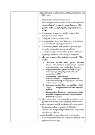 Adapun langkah-langkah dalam praktik pembelajaran aksi
1 (PBL) yaitu:
1. Peserta didik menjawab salam Guru
2. Guru mengkondisikan peserta didik untuk siap belajar
dengan diawali berdoa bersama dipimpin oleh
peserta didik (Menghargai kedisiplinan siswa/
PPK)
3. Menanyakan kepada peserta didik kesiapan dan
kenyamanan untuk belajar
4. Mengecek kehadiran peserta didik
5. Menyampaikan kompetensi dasar yang ingin dicapai
dan menjelaskan tujuan pembelajaran
6. Memberikan pretest soal yang terdapat di google
form dan memberikan linknya via whatsup
7. Apersepsi dengan menunjukkan gambar mekanisme
terjadinya nyeri dan Video analgetik-antipiretik
8. Guru menerapkan langkah-langkah model PBL,
yaitu :
a) Orientasi peserta didik pada masalah
dengan menampilkan gambar/video masalah
pembelajaran dan juga memberikan stimulus.
b) Mengoranisasikan peserta didik dengan
cara membagikelompok peserta didik serta
memberikan LKPD.
c) Membimbing penyelidikan
individu/kelompok dengan memberikan
arahan/membimbing kelompok peserta didikuntuk
berdiskusi secara aktif.
d) Menggembangkan dan menyajikan hasil
karya denganmempresentasikan hasil
diskusi.
e) Menganalisis dan mengevaluasi pemecahan
masalah denganmemberikan soal evaluasi
dan membahasnya.
9. Guru memberikan penghargaan berupa pujian untuk
peserta didik terbaik dalam mengikuti pembelajaran
10. Guru dan peserta didik melakukan refleksi mengenai
kegiatan pembelajaran yang telah dilakukan:
11. Peserta didik mengejakan post test di link yang sudah
diberikan via whatsup
12. peserta didik menyimpulkan hasil pembelajaran.
13. Guru menyampaikan materi yang akan dipelajari pada
pertemuan selanjutnya
 